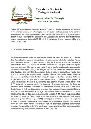 Quem foi esse homem chamado Paulo? O próprio Paulo apresenta um esboço 
rudimentar de sua origem e formação, mas em suas Epístolas, esses dados acham-se 
dispersos. Os detalhes históricos básicos estão convenientemente agrupados nos 
discursos que Paulo proferiu (relatados por Lucas) diante de uma multidão hostil de 
judeus nos degraus do templo (At 22.1-21), do rei Agripa II e do procurador Romano 
Festo (At 26.2-23). 
9.1 A Epístola aos Romanos 
Paulo escreveu esta carta aos cristãos de Roma em torno do ano 57 d.C., depois 
das chamadas três viagens missionárias principais. Ainda não tinha viajado a Roma, 
mas pretendia fazê-lo. Enviou assim a famosa epístola a fim de preparar a 
comunidade cristã da capital do mundo, comunidade da qual conhecia alguns 
membros (cf. cap. 16), para a sua visita. A carta expõe amplamente a concepção 
paulina da mensagem cristã, e foi redigida depois das cartas aos Tessalonicenses, 
aos Gálatas e aos Coríntios. Poderíamos defini-la como o manifesto de Paulo, pois 
nos dá a conhecer de maneira mais completa, clara e raciocinada, o seu modo de 
entender as verdades cristãs fundamentais. Começa saudando os cristãos de Roma 
e lhes anuncia aquilo que será a base da sua carta: “... porque nele a justiça de 
Deus se revela da fé para a fé, conforme está escrito: 'O justo viverá da fé'“ (Rm 
1.17). A seguir demonstra que todos, judeus e não-judeus, precisam de Deus por 
causa de seus pecados. Podemos ser justificados perante Deus pela fé em Jesus 
Cristo (caps. 3-4). O perdão gratuito e a nova vida dada por Deus mediante Cristo, a 
importância das leis divinas e da ação do Espírito divino na vida de todo cristão 
constituem o objeto dos caps. 5-8, enquanto os caps. 9-11 tratam da posição atual 
de Israel no plano de Deus. Paulo acha que os judeus não rejeitarão Jesus para 
sempre. Depois continua (caps. 12-15) com algumas francas exortações a propósito 
do comportamento dos cristãos: relações com as autoridades, deveres recíprocos e 
modo de viver num mundo não-cristão. Por fim esclarece algumas complicadas 
questões de consciência. A carta termina de maneira característica, com saudações 
pessoais a amigos e palavras de louvor a Deus (cap. 16). 
 