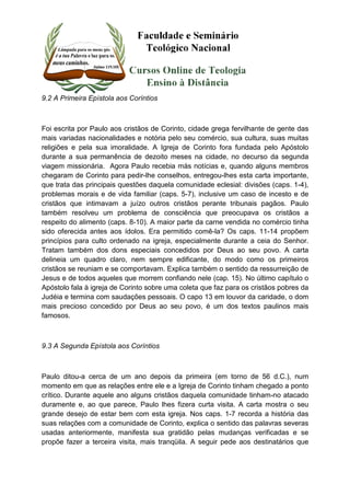 9.2 A Primeira Epístola aos Coríntios 
Foi escrita por Paulo aos cristãos de Corinto, cidade grega fervilhante de gente das 
mais variadas nacionalidades e notória pelo seu comércio, sua cultura, suas muitas 
religiões e pela sua imoralidade. A Igreja de Corinto fora fundada pelo Apóstolo 
durante a sua permanência de dezoito meses na cidade, no decurso da segunda 
viagem missionária. Agora Paulo recebia más notícias e, quando alguns membros 
chegaram de Corinto para pedir-lhe conselhos, entregou-lhes esta carta importante, 
que trata das principais questões daquela comunidade eclesial: divisões (caps. 1-4), 
problemas morais e de vida familiar (caps. 5-7), inclusive um caso de incesto e de 
cristãos que intimavam a juízo outros cristãos perante tribunais pagãos. Paulo 
também resolveu um problema de consciência que preocupava os cristãos a 
respeito do alimento (caps. 8-10). A maior parte da carne vendida no comércio tinha 
sido oferecida antes aos ídolos. Era permitido comê-la? Os caps. 11-14 propõem 
princípios para culto ordenado na igreja, especialmente durante a ceia do Senhor. 
Tratam também dos dons especiais concedidos por Deus ao seu povo. A carta 
delineia um quadro claro, nem sempre edificante, do modo como os primeiros 
cristãos se reuniam e se comportavam. Explica também o sentido da ressurreição de 
Jesus e de todos aqueles que morrem confiando nele (cap. 15). No último capítulo o 
Apóstolo fala à igreja de Corinto sobre uma coleta que faz para os cristãos pobres da 
Judéia e termina com saudações pessoais. O capo 13 em louvor da caridade, o dom 
mais precioso concedido por Deus ao seu povo, é um dos textos paulinos mais 
famosos. 
9.3 A Segunda Epístola aos Coríntios 
Paulo ditou-a cerca de um ano depois da primeira (em torno de 56 d.C.), num 
momento em que as relações entre ele e a Igreja de Corinto tinham chegado a ponto 
crítico. Durante aquele ano alguns cristãos daquela comunidade tinham-no atacado 
duramente e, ao que parece, Paulo lhes fizera curta visita. A carta mostra o seu 
grande desejo de estar bem com esta igreja. Nos caps. 1-7 recorda a história das 
suas relações com a comunidade de Corinto, explica o sentido das palavras severas 
usadas anteriormente, manifesta sua gratidão pelas mudanças verificadas e se 
propõe fazer a terceira visita, mais tranqüila. A seguir pede aos destinatários que 
 