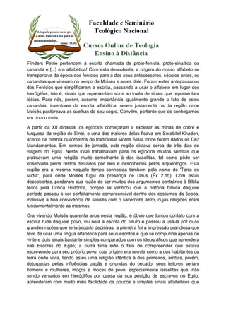 Flinders Petrie pertencem à escrita chamada de proto-fenícia, proto-sinaítica ou 
cananita e [...] era alfabética! Com esta descoberta, a origem do nosso alfabeto se 
transportava da época dos fenícios para a dos seus antecessores, séculos antes, os 
cananitas que viveram no tempo de Moisés e antes dele. Foram estes antepassados 
dos Fenícios que simplificaram a escrita, passando a usar o alfabeto em lugar dos 
hieróglifos, isto é, sinais que representam sons ao invés de sinais que representam 
idéias. Para nós, porém, assume importância igualmente grande o fato de estes 
cananitas, inventores da escrita alfabética, serem justamente os da região onde 
Moisés pastoreava as ovelhas do seu sogro. Convém, portanto que os conheçamos 
um pouco mais. 
A partir da XII dinastia, os egípcios começaram a explorar as minas de cobre e 
turquesa da região do Sinai, e uma das maiores delas ficava em Serabitel-Khaden, 
acerca de oitenta quilômetros do tradicional Monte Sinai, onde foram dados os Dez 
Mandamentos. Em termos de jornada, esta região distava cerca de três dias de 
viagem do Egito. Neste local trabalhavam para os egípcios muitos semitas que 
praticavam uma religião muito semelhante à dos israelitas, tal como pôde ser 
observado pelos restos deixados por eles e descobertos pelos arqueólogos. Esta 
região era a mesma naquele tempo conhecida também pelo nome de 'Terra de 
Midiã', para onde Moisés fugiu da presença de Deus (Êx 2.15). Com estas 
descobertas, perderam sua razão de ser muitos dos argumentos contrários à Bíblia 
feitos pela Crítica Histórica, porque se verificou que a história bíblica daquele 
período passou a ser perfeitamente compreensível dentro dos costumes da época, 
inclusive a boa convivência de Moisés com o sacerdote Jetro, cujas religiões eram 
fundamentalmente as mesmas. 
Ora vivendo Moisés quarenta anos nesta região, é óbvio que tomou contato com a 
escrita rude daquele povo, viu nela a escrita do futuro e passou a usá-la por duas 
grandes razões que teria julgado decisivas: a primeira foi a impressão grandiosa que 
teve de usar uma língua alfabética para seus escritos e que se compunha apenas de 
vinte e dois sinais bastante simples comparados com os ideográficos que aprendera 
nas Escolas do Egito; a outra teria sido o fato de compreender que estava 
escrevendo para seu próprio povo, cuja origem era semita como a dos habitantes da 
terra onde vivia, tendo estes uma religião idêntica à dos primeiros, ambas, porém, 
deturpadas pelas influências pagãs e oriundas do pecado; seus leitores seriam 
homens e mulheres, moços e moças do povo, especialmente israelitas que, não 
sendo versados em hieróglifos por causa da sua posição de escravos no Egito, 
aprenderam com muito mais facilidade os poucos e simples sinais alfabéticos que 
 