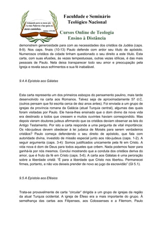 demonstrem generosidade para com as necessidades dos cristãos da Judéia (caps. 
8-9). Nos caps. finais (10-13) Paulo defende com ardor seu título de apóstolo. 
Numerosos cristãos da cidade tinham questionado o seu direito a este título. Esta 
carta, com suas efusões, às vezes tempestuosas, outras vezes idílicas, é das mais 
pessoais de Paulo. Nela deixa transparecer todo seu amor e preocupação pela 
Igreja e revela seus sofrimentos e sua fé inabalável. 
9.4 A Epístola aos Gálatas 
Esta carta representa um dos primeiros esboços do pensamento paulino, mais tarde 
desenvolvido na carta aos Romanos. Talvez seja de aproximadamente 57 d.C. 
(outros pensam que foi escrita cerca de dez anos antes). Foi enviada a um grupo de 
igrejas da província romana da Galácia (atual Turquia central), algumas das quais 
foram visitadas por Paulo. Ele havia-lhes ensinado que o dom divino da nova vida 
era destinado a todos que cressem e muitos ouvintes haviam correspondido. Mas 
depois vieram doutores judeus afirmando que os cristãos deviam observar as leis do 
Antigo Testamento. Por isto a carta responde a uma pergunta de vital importância: 
Os não-judeus devem obedecer à lei judaica de Moisés para serem verdadeiros 
cristãos? Paulo começa defendendo o seu direito de apóstolo, que fala com 
autoridade divina, investido de missão especial junto aos não-judeus (caps. 1-2). A 
seguir argumenta (caps. 3-4): Somos justificados unicamente pela fé em Cristo. A 
vida nova é dom de Deus para todos aqueles que crêem. Nada podemos fazer para 
ganhá-la por nós mesmos. Conclui mostrando que a conduta dos cristãos deriva do 
amor, que é fruto da fé em Cristo (caps. 5-6). A carta aos Gálatas é uma peroração 
sobre a liberdade cristã: “É para a liberdade que Cristo nos libertou. Permanecei 
firmes, portanto, e não vos deixeis prender de novo ao jugo da escravidão” (Gl 5.1). 
9.5 A Epístola aos Efésios 
Trata-se provavelmente de carta “circular” dirigida a um grupo de igrejas da região 
da atual Turquia ocidental. A igreja de Éfeso era a mais importante do grupo. À 
semelhança das cartas aos Filipenses, aos Colossenses e a Filemom, Paulo 
 