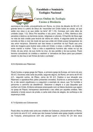 escreveu-a da prisão, provavelmente em Roma, no início da década de 60 d.C. O 
grande tema é o plano de Deus de “reconciliar em Cristo todas as coisas, as que 
estão nos céus e as que estão na terra” (Ef 1.10). Começa com esta idéia da 
unidade (caps. 1-3). Deus Pai escolheu o seu povo. Jesus, o Filho, libertou-o dos 
pecados e destruiu as barreiras raciais, religiosas e culturais. O Espírito de Deus age 
na vida de todo cristão para levá-lo de vitória em vitória. A segunda parte da carta 
convida os fiéis a viver de modo tal que sua união em Cristo possa transparecer do 
seu amor recíproco. Devemos sair das trevas e caminhar na luz! Paulo usa uma 
série de imagens para ilustrar esta união em Cristo: o corpo, o edifício, as relações 
entre marido e mulher. Toda a vida e experiência humana são vistas na luz de 
Cristo, do seu amor, da sua morte na cruz, do seu perdão e da sua pureza. Paulo 
termina convidando os cristãos a vestirem a “armadura de Deus para que possam 
resistir no dia mau e sair firmes de todo o combate”. 
9.6 A Epístola aos Filipenses 
Paulo fundou a igreja grega de Filipos, a primeira igreja da Europa, em torno do ano 
50 d.C. Escreveu esta carta da prisão, segundo alguns, de Roma, em torno de 61-63 
d.C., segundo outros, de Éfeso, cerca de 54 d.C. Explica a sua situação aos 
filipenses e agradece-lhes pelos presentes enviados. Exorta-os a perseverarem na 
fé, a não serem orgulhosos e a seguirem o exemplo de Jesus, que “foi humilde e 
percorreu o caminho da obediência”. Descreve a alegria e a paz daqueles que 
confiam em Cristo. Embora estivesse preocupado com os falsos doutores que agiam 
na igreja de Filipos, transparece claramente o seu afeto por aqueles cristãos. Não 
obstante o fundo escuro da prisão, a carta está cheia de alegria, de confiança e de 
esperança cristã. 
9.7 A Epístola aos Colossenses 
Paulo ditou na prisão esta carta aos cristãos de Colossos, provavelmente em Roma, 
em torno do ano 61 d.C. ainda que não tivesse fundado esta igreja (região ocidental 
da Turquia), preocupava-se com ela, porque quem a iniciou foi um dos seus 
 