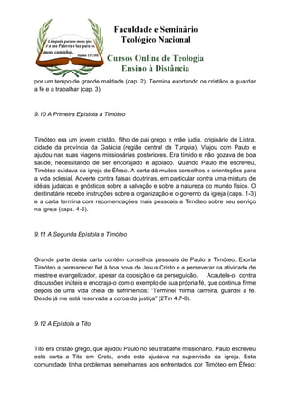por um tempo de grande maldade (cap. 2). Termina exortando os cristãos a guardar 
a fé e a trabalhar (cap. 3). 
9.10 A Primeira Epístola a Timóteo 
Timóteo era um jovem cristão, filho de pai grego e mãe judia, originário de Listra, 
cidade da província da Galácia (região central da Turquia). Viajou com Paulo e 
ajudou nas suas viagens missionárias posteriores. Era tímido e não gozava de boa 
saúde, necessitando de ser encorajado e apoiado. Quando Paulo lhe escreveu, 
Timóteo cuidava da igreja de Éfeso. A carta dá muitos conselhos e orientações para 
a vida eclesial. Adverte contra falsas doutrinas, em particular contra uma mistura de 
idéias judaicas e gnósticas sobre a salvação e sobre a natureza do mundo físico. O 
destinatário recebe instruções sobre a organização e o governo da igreja (caps. 1-3) 
e a carta termina com recomendações mais pessoais a Timóteo sobre seu serviço 
na igreja (caps. 4-6). 
9.11 A Segunda Epístola a Timóteo 
Grande parte desta carta contém conselhos pessoais de Paulo a Timóteo. Exorta 
Timóteo a permanecer fiel à boa nova de Jesus Cristo e a perseverar na atividade de 
mestre e evangelizador, apesar da oposição e da perseguição. Acautela-o contra 
discussões inúteis e encoraja-o com o exemplo de sua própria fé, que continua firme 
depois de uma vida cheia de sofrimentos: “Terminei minha carreira, guardei a fé. 
Desde já me está reservada a coroa da justiça” (2Tm 4.7-8). 
9.12 A Epístola a Tito 
Tito era cristão grego, que ajudou Paulo no seu trabalho missionário. Paulo escreveu 
esta carta a Tito em Creta, onde este ajudava na supervisão da igreja. Esta 
comunidade tinha problemas semelhantes aos enfrentados por Timóteo em Éfeso: 
 