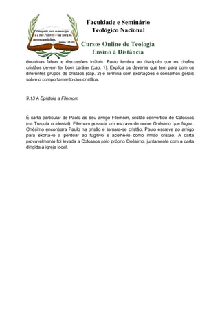 doutrinas falsas e discussões inúteis. Paulo lembra ao discípulo que os chefes 
cristãos devem ter bom caráter (cap. 1). Explica os deveres que tem para com os 
diferentes grupos de cristãos (cap. 2) e termina com exortações e conselhos gerais 
sobre o comportamento dos cristãos. 
9.13 A Epístola a Filemom 
É carta particular de Paulo ao seu amigo Filemom, cristão convertido de Colossos 
(na Turquia ocidental). Filemom possuía um escravo de nome Onésimo que fugira. 
Onésimo encontrara Paulo na prisão e tornara-se cristão. Paulo escreve ao amigo 
para exortá-lo a perdoar ao fugitivo e acolhê-lo como irmão cristão. A carta 
provavelmente foi levada a Colossos pelo próprio Onésimo, juntamente com a carta 
dirigida à igreja local. 
 