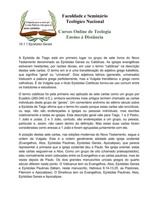 10.1.1 Epístolas Gerais 
A Epístola de Tiago está em primeiro lugar no grupo de sete livros do Novo 
Testamento denominado as Epístolas Gerais ou Católicas. As igrejas evangélicas 
estiveram hesitantes, por razões óbvias, em usar o termo “católicas” na descrição 
destas sete cartas. O termo em si é uma transliteração do adjetivo grego katolikós, 
que significa “geral' ou “universal”. Dois adjetivos latinos (generalis, universalis) 
traduzem a palavra grega perfeitamente, mas a Vulgata transliterou o grego como 
catholicas. É da Vulgata que o título Epístolas Católicas tornou-se uso comum entre 
os tradutores e estudiosos. 
O termo católicas foi pela primeira vez aplicado às sete cartas como um grupo por 
Eusébio (265-340 d.C.), embora escritores mais antigos tenham chamado as cartas 
individuais deste grupo de “gerais”. Um comentário anônimo do sétimo século sobre 
a Epístola de Tiago afirma que o termo foi usado porque estas cartas são encíclicas; 
ou seja, não são endereçadas a igrejas ou pessoas individuais, mas escritas 
coletivamente a todas as igrejas. Esta descrição geral vale para Tiago, 1 e 2 Pedro, 
1 João e Judas. 2 e 3 João, contudo, são endereçadas a um grupo, ou pessoa, 
particular e, assim, não caem dentro da definição. Mas estas duas cartas foram 
consideradas como anexas a 1 João e foram agrupadas juntamente com ela. 
A posição destas sete cartas, nas edições modernas do Novo Testamento, segue a 
ordem da Vulgata. Esta é a ordem geralmente adotada pela igreja ocidental 
(Evangelhos, Atos, Epístolas Paulinas, Epístolas Gerais, Apocalipse), que parece 
representar a primazia que a igreja ocidental deu a Paulo. Na igreja oriental, estas 
sete cartas seguiam-se a Atos. Como um grupo de oito (chamado praksapóstoloi), 
elas normalmente eram colocadas entre os Evangelhos e as cartas paulinas, mas às 
vezes depois de Paulo. Os dois grandes manuscritos unciais gregos do quarto 
século diferem neste ponto. O Vaticanus tem os Evangelhos, Atos, Epístolas Gerais 
e Epístolas Paulinas (faltam, neste manuscrito, Hebreus 9.14-13.25, as Pastorais, 
Filemom e Apocalipse). O Sinaiticus tem os Evangelhos, Epístolas Paulinas, Atos, 
Epístolas Gerais e Apocalipse. 
 