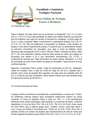 10.2 Epístola de Tiago 
Tiago é dirigida “às doze tribos que se encontram na Dispersão” (Tg 1.1) e é claro 
nos vs. 1.19 e 2.1,7 que esta saudação se refere aos cristãos hebreus que estavam 
fora da Palestina. Seu lugar de reunião é chamado de “sinagoga” no texto grego de 
Tg 2.2, e toda a epístola reflete o pensamento e expressões judaicas (Tg 2.19, 21; 
4.11-12; 5.4, 12). Não há referências à escravidão ou idolatria, e isso também se 
adapta a uma leitura originalmente judaica. É possível que os destinatários fossem 
os primeiros convertidos em Jerusalém, que, após a morte de Estêvão, foram 
dispersos pela perseguição (At 8.1) até a Fenícia, Chipre, Antioquia da Síria e além 
(At 11.19). Isso explicaria a ênfase inicial da carta quanto ao sofrer com alegria as 
provações que testam a fé e que demandam perseverança (Tg 1.2-12), o 
conhecimento pessoal que Tiago demonstra ter pelos crentes “dispersos”, e o tom 
de autoridade da carta. Como pastor da igreja de Jerusalém, Tiago escreve às suas 
ovelhas dispersas. 
Segundo o historiador Flávio Josefo, Tiago foi martirizado em 62 d.C. (Hegesipo, 
citado em Eusébio, fixou a data da morte de Tiago em 66 d.C.). Aqueles que o 
aceitam como autor da epístola têm sugerido uma data para sua redação entre 45 
d.C. e o final de sua vida. Entretanto, vários fatores indicam que essa epístola pode 
ter sido escrita (cerca de 46-49 d.C.). 
10.3 Primeira Epístola de Pedro 
A Igreja primitiva reconhecia universalmente a autenticidade e a autoria de 1 Pedro. 
As evidências internas apóiam esse consistente testemunho externo de várias 
maneiras. O nome do apóstolo Pedro é dado em 1Pe 1.1, e há semelhanças 
definitivas entre certas expressões nesta epístola e os sermões de Pedro, conforme 
registrados no Livro de Atos (1Pe 1.20 e At 2.23; 1Pe 4.5 e At 10.42). Duas vezes 
em Atos Pedro usou a palavra grega xy/on, “madeiro, árvore”, para falar sobre a 
cruz, e esse uso distinto é encontrado em 1 Pedro (cf. At 5.30; 10.39; 1Pe 2.24). A 
epístola contém um número de alusões aos acontecimentos da vida de Cristo que 
tiveram especial importância para Pedro (1Pe 2.23; 3.18; 4.1; 5.1; cf. 5.5 e Jo 13.4). 
 