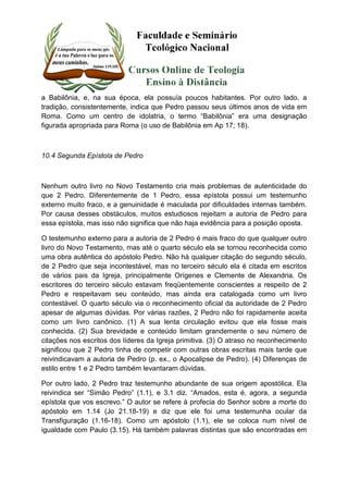 a Babilônia, e, na sua época, ela possuía poucos habitantes. Por outro lado, a 
tradição, consistentemente, indica que Pedro passou seus últimos anos de vida em 
Roma. Como um centro de idolatria, o termo “Babilônia” era uma designação 
figurada apropriada para Roma (o uso de Babilônia em Ap 17; 18). 
10.4 Segunda Epístola de Pedro 
Nenhum outro livro no Novo Testamento cria mais problemas de autenticidade do 
que 2 Pedro. Diferentemente de 1 Pedro, essa epístola possui um testemunho 
externo muito fraco, e a genuinidade é maculada por dificuldades internas também. 
Por causa desses obstáculos, muitos estudiosos rejeitam a autoria de Pedro para 
essa epístola, mas isso não significa que não haja evidência para a posição oposta. 
O testemunho externo para a autoria de 2 Pedro é mais fraco do que qualquer outro 
livro do Novo Testamento, mas até o quarto século ela se tornou reconhecida como 
uma obra autêntica do apóstolo Pedro. Não há qualquer citação do segundo século, 
de 2 Pedro que seja incontestável, mas no terceiro século ela é citada em escritos 
de vários pais da Igreja, principalmente Orígenes e Clemente de Alexandria. Os 
escritores do terceiro século estavam freqüentemente conscientes a respeito de 2 
Pedro e respeitavam seu conteúdo, mas ainda era catalogada como um livro 
contestável. O quarto século via o reconhecimento oficial da autoridade de 2 Pedro 
apesar de algumas dúvidas. Por várias razões, 2 Pedro não foi rapidamente aceita 
como um livro canônico. (1) A sua lenta circulação evitou que ela fosse mais 
conhecida. (2) Sua brevidade e conteúdo limitam grandemente o seu número de 
citações nos escritos dos líderes da Igreja primitiva. (3) O atraso no reconhecimento 
significou que 2 Pedro tinha de competir com outras obras escritas mais tarde que 
reivindicavam a autoria de Pedro (p. ex., o Apocalipse de Pedro). (4) Diferenças de 
estilo entre 1 e 2 Pedro também levantaram dúvidas. 
Por outro lado, 2 Pedro traz testemunho abundante de sua origem apostólica. Ela 
reivindica ser “Simão Pedro” (1.1), e 3.1 diz. “Amados, esta é, agora, a segunda 
epístola que vos escrevo.” O autor se refere à profecia do Senhor sobre a morte do 
apóstolo em 1.14 (Jo 21.18-19) e diz que ele foi uma testemunha ocular da 
Transfiguração (1.16-18). Como um apóstolo (1.1), ele se coloca num nível de 
igualdade com Paulo (3.15). Há também palavras distintas que são encontradas em 
 