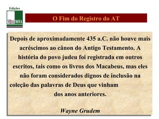 Depois de aproximadamente 435 a.C. não houve mais
acréscimos ao cânon do Antigo Testamento. A
história do povo judeu foi registrada em outros
escritos, tais como os livros dos Macabeus, mas eles
não foram considerados dignos de inclusão na
coleção das palavras de Deus que vinham
dos anos anteriores.
Wayne Grudem
Depois de aproximadamente 435 a.C. não houve mais
acréscimos ao cânon do Antigo Testamento. A
história do povo judeu foi registrada em outros
escritos, tais como os livros dos Macabeus, mas eles
não foram considerados dignos de inclusão na
coleção das palavras de Deus que vinham
dos anos anteriores.
Wayne Grudem
O Fim do Registro do AT
Edições
 