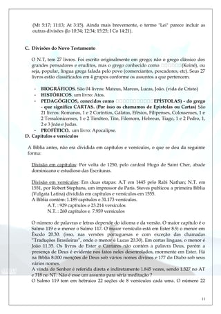(Mt 5:17; 11:13; At 3:15). Ainda mais brevemente, o termo "Lei" parece incluir as
outras divisões (Jo 10:34; 12:34; 15:25; I Co 14:21).
C. Divisões do Novo Testamento
O N.T, tem 27 livros. Foi escrito originalmente em grego; não o grego clássico dos
grandes pensadores e eruditos, mas o grego conhecido como (Koiné), ou
seja, popular, língua grega falada pelo povo (comerciantes, pescadores, etc). Seus 27
livros estão classificados em 4 grupos conforme os assuntos a que pertencem.
- BIOGRÁFICOS. São 04 livros: Mateus, Marcos, Lucas, João. (vida de Cristo)
- HISTÓRICOS. um livro: Atos.
- PEDAGÓGICOS, conecidos como EPÍSTOLAS) - do grego
- que significa CARTAS. (Por isso os chamamos de Epistolas ou Cartas) São
21 livros: Romanos, 1 e 2 Coríntios, Gálatas, Efésios, Filipenses, Colossenses, 1 e
2 Tessalonicenses, 1 e 2 Timóteo, Tito, Filemom, Hebreus, Tiago, 1 e 2 Pedro, 1,
2 e 3 João e Judas.
- PROFÉTICO. um livro: Apocalipse.
D. Capítulos e versículos
A Bíblia antes, não era dividida em capítulos e versículos, o que se deu da seguinte
forma:
Divisão em capítulos: Por volta de 1250, pelo cardeal Hugo de Saint Cher, abade
dominicano e estudioso das Escrituras.
Divisão em versículos: Em duas etapas: A.T em 1445 pelo Rabi Nathan; N.T. em
1551, por Robert Stephans, um impressor de Paris. Steves publicou a primeira Bíblia
(Vulgata Latina) dividida em capítulos e versículos em 1555.
A Bíblia contém: 1.189 capítulos e 31.173 versículos.
A.T. : 929 capítulos e 23.214 versículos
N.T. : 260 capítulos e 7.959 versículos
O número de palavras e letras depende do idioma e da versão. O maior capítulo é o
Salmo 119 e o menor o Salmo 117. O maior versículo está em Ester 8.9; o menor em
Êxodo 20.30. (isso, nas versões portuguesas e com exceção das chamadas
“Traduções Brasileiras”, onde o menor é Lucas 20.30). Em certas línguas, o menor é
João 11.35. Os livros de Ester e Cantares não contém a palavra Deus, porém a
presença de Deus é evidente nos fatos neles desenrolados, mormente em Ester. Há
na Bíblia 8.000 menções de Deus sob vários nomes divinos e 177 do Diabo sob seus
vários nomes.
A vinda do Senhor é referida direta e indiretamente 1.845 vezes, sendo 1.527 no AT
e 318 no NT. Não é esse um assunto para séria meditação ?
O Salmo 119 tem em hebraico 22 seções de 8 versículos cada uma. O número 22
11
 