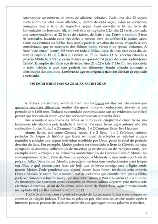 corresponde ao número de letras do alfabeto hebraico. Cada uma das 22 seções
inicia com uma letra desse alfabeto, e, dentro de cada seção, todos os versículos
começam com a letra da respectiva seção. Caso semelhante há no livro de
Lamentações de Jeremias. Ali, em hebraico, os capítulos 1,2,4 têm 22 versículos cada
um, correspondendo as 22 letras do alfabeto, de álafe a tau. Porém o capítulo 3 tem
66 versículos, levando cada três deles, a mesma letra do alfabeto.Há outros casos
assim na estrutura da Bíblia. Isso jamais poderia ser obra do acaso, levando-se em
consideração que os escritores dos Salmos foram vários e de épocas distantes. A
frase “não temas” ocorre 365 vezes em toda a Bíblia, o que dá uma para cada dia do
ano! O capítulo 19 de 2 Reis é idêntico ao 37 de Isaías. O AT encerra citando a
palavra Maldição. O NT encerra citanda a expressão “A graça do nosso Senhor Jesus
Cristo”. Exemplos de falhas nas divisões: Atos 21 e 22 e João 7:53 e 8:1. Isso não afeta
o texto bíblico, o que não poderia ser diferente. Sendo afetado somente a
distribuição dos assuntos. Lembrando que os originais não têm divisão de capítulo
e versículo.
OS ESCRITORES DAS SAGRADAS ESCRITURAS
A Bíblia é um só livro, sendo também muitos livros escritos por não menos que
quarenta escritores diferentes, muitos dos quais nunca se conheceram, através de um
período de ± 1.600 anos. Todavia sua unidade e continuidade são tão evidentes que é fácil
pensar que teve um só autor - que não seria outro senão o próprio Deus.
Dos sessenta e seis livros da Bíblia, os autores de cinqüenta e cinco livros são
facilmente identificados pela tradição e história. Os onze livros cujos autores não são
conhecidos: Juízes, Rute, 1 e 2 Samuel, 1 e 2 Reis, 1 e 2 Crônicas, Ester, Jó e Hebreus.
Alguns livros, tais como Gênesis, Juízes, 1 e 2 Reis, 1 e 2 Crônicas, cobrem
períodos tão longos da história que talvez se tratem de coleções de registros antigos
reunidos e editados por algum indivíduo escolhido por Deus, perto do final do período
descrito do livro. Por exemplo, Moisés poderia ter compilado o livro de Gênesis, ou seja,
agrupado os assuntos, colhendo-os de materiais já existentes ou de tradições orais, por
exemplo sobre a criação e os primeiros acontecimentos de Gênesis. Como? Abrãao foi
contemporâneo de Sem, filho de Noé que conheceu a Matusalem, esse contemporâneo do
próprio Adão. Desta forma Abraão, passou com certeza seus conhecimentos para Isaque
seu filho, o qual passou para Jacó, até José, que os levou consigo para o Egito, onde
nasceu Moisés. Pode ponderar que alguns desses fatos foram revelados pelo próprio
Deus a Moisés. Se assim for, o número real de escritores que contribuíram para a Bíblia
pode ser consideravelmente maior que quarenta. Salmos e Provérbios têm vários autores.
As inscrições que aparecem como cabeçalho de muitos salmos sugerem pelo menos sete
escritores diferentes. Além de Salomão, como autor de Provérbios, Agur é mencionado
no capítulo 30:1 e o Rei Lemuel no capítulo 31:1.
Todos os autores, com a possível exceção de Lucas, eram judeus e escreveram no
contexto da religião judaica. Todavia, as palavras por eles escritas contêm maior apelo e
interesse para as pessoas de todas as nações do que quaisquer outras palavras já escritas.
12
 