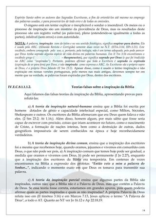 Espírito Santo sobre os autores das Sagradas Escrituras, a fim de orientá-los até mesmo no emprego
das palavras usadas, e para preservá-los de todo erro e de todas as omissões.
O engano está em tentar explicar o inexplicável e sondar o insondável. Os meios ou o
processo de inspiração são um mistério da providência de Deus, mas os resultados deste
processo são um registro verbal (as palavras), pleno (estendendo-se igualmente a todas as
partes), infalível (sem erros) e com autoridade.
NOTA: A palavra, inspiração vem do latim e no seu sentido fisiológico, significa respirar para dentro. Ela
é usada pela ARC. (Almeida Revista e Corrigida) somente duas vezes no N.T. (IITm.3:16; IIPe.1:21). Este
vocábulo, embora consagrado pelo uso, e, portanto, pela teologia, não é um termo adequado, pois pode parecer
que Deus tenha soprado alguma espécie de vida divina em palavras humanas. Em II Tm 3:16 encontramos o
vocábulo grego ( - theopneustos), que significa soprado por Deus (e que foi tradizido
na ARC como “inspiradas”). Portanto, podemos afirmar que toda a Escritura é soprada ou expirada
(expiração do ar para fora) por Deus, e não inspirada como expressa a ARC. As Escrituras são o próprio sopro
de Deus, é o próprio Deus falando (II Sm 23:2). Apesar disso, como é usado o termo inspiração e não
expiração em nossas versões portuguesas, pelo menos nas mais antigas, devemos sempre ter em
mente que na verdade, as palavras foram expiradas por Deus, dentro dos escritores.
IV.E.C.8.1.1.1.2. Teorias falsas sobre a inspiração da Bíblia
Aqui falamos das falsas teorias da inspiração da Bíblia, apresentando provas para
refutá-las:
a) A teoria da inspiração natural-humana ensina que a Bíblia foi escrita por
homens dotados de gênio e capacidade intelectual especial, como Milton, Sócrates,
Shekespeare e outros. Os escritores da Bíblia afirmavam que era Deus quem falava e não
eles. (2 Sm 23.2; At 1.16;). Além disso, homem algum, por mais sábio que fosse seria
capaz de escrever com precisão, coisas que iriam acontecer no futuro, como o nascimento
de Cristo, a formação de nações inteiras, bem como a destruição de outras, dados
geográficos impossíveis de serem conhecidos na época e hoje reconhecidamene
verdadeiros.
b) A teoria da inspiração divina comum, ensina que a inspiração dos escritores
foi a mesma que recebemos hoje, quando oramos, jejuamos e vivemos em comunhão com
Deus, o que não pode ser pois, a) A inspiração comum que temos hoje pode ser gradual, a
medida que oramos e vivemos com Deus, b) pode ser permanente (I Jo 2.27), enquanto
que a inspiração dos escritores da Bíblia era temporária. Em centenas de vezes
encontramos na Bíblia a expressão dos profetas: “Então veio a mim a palavra do
Senhor...”, indicando o momento exato em que Deus os tomava para transmitir sua
palavra.
c) A teoria da inspiração parcial ensina que algumas partes da Bíblia são
inspiradas, outras não; que a Bíblia não é a Palavra de Deus, mas que contém a Palavra
de Deus. Se essa teoria fosse correta, estaríamos em grandes apuros, pois quem poderia
afirmar quais as partes inspiradas e quais as não inspiradas? A própria Palavra de Deus
refuta isso em (II timóteo 3.16) e em Marcos 7.13, Jesus aplicou o termo “A Palavra de
Deus", a todo o AT. Quanto ao NT ver Jo 16.12 e Ap 22:18,19.
14
 