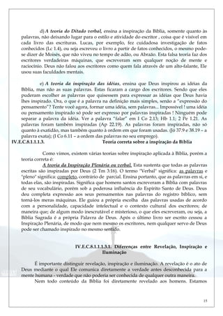 d) A teoria do Ditado verbal, ensina a inspiração da Bíblia, somente quanto às
palavras, não deixando lugar para o estilo e atividade do escritor , coisa que é visível em
cada livro das escrituras. Lucas, por exemplo, fez cuidadosa investigação de fatos
conhecidos (Lc 1.4), ou seja escreveu o livro a partir de fatos conhecidos, o mesmo pode-
se dizer de Moisés, que não viveu no tempo de adão, ou Abraão. Esta falsa teoria faz dos
escritores verdadeiras máquinas, que escreveram sem qualquer noção de mente e
raciocínio. Deus não falou aos escritores como quem fala através de um alto-falante, Ele
usou suas faculdades mentais.
e) A teoria da inspiração das idéias, ensina que Deus inspirou as idéias da
Bíblia, mas não as suas palavras. Estas ficaram a cargo dos escritores. Sendo que eles
puderam escolher as palavras que quisessem para expressar as idéias que Deus havia
lhes inspirado. Ora, o que é a palavra na definição mais simples, senão a “expressão do
pensamento”? Tente você agora, formar uma idéia, sem palavras... Impossível ! uma idéia
ou pensamento inspirado só pode ser expresso por palavras inspiradas ! Ninguém pode
separar a palavra da idéia. Ver a palavra “falar” em I Co 2.13; Hb 1.1; 2 Pe 1.21. As
palavras foram também inspiradas (Ap 22.19). As palavras foram inspiradas, não só
quanto à exatidão, mas também quanto à ordem em que foram usadas. (Jó 37.9 e 38.19 – a
palavra exata); (I Co 6.11 – a ordem das palavras no seu emprego).
IV.E.C.8.1.1.1.3. Teoria correta sobre a inspiração da Bíblia
Como vimos, existem várias teorias sobre inspiração aplicada à Bíblia, porém a
teoria correta é:
A teoria da Inspiração Plenária ou verbal. Esta sustenta que todas as palavras
escritas são inspiradas por Deus (2 Tm 3:16). O termo "Verbal" significa: as palavras e
"pleno" significa: completo, contrário de parcial. Ensina portanto, que as palavras em si, e
todas elas, são inspiradas. Significa que homens santos escreveram a Bíblia com palavras
de seu vocabulário, porém sob a poderosa influência do Espírito Santo de Deus. Deus
deu completa expressão aos seus pensamentos nas palavras do registro bíblico, sem
torná-los meras máquinas. Ele guiou a própria escolha das palavras usadas de acordo
com a personalidade, capacidade intelectual e o contexto cultural dos escritores; de
maneira que; de algum modo inescrutável e misterioso, o que eles escreveram, ou seja, a
Bíblia Sagrada é a própria Palavra de Deus. Após o último livro ser escrito cessou a
Inspiração Plenária, de modo que nem mesmo os escritores, nem qualquer servo de Deus
pode ser chamado inspirado no mesmo sentido.
IV.E.C.8.1.1.1.3.1. Diferenças entre Revelação, Inspiração e
Iluminação
É importante distinguir revelação, inspiração e iluminação. A revelação é o ato de
Deus mediante o qual Ele comunica diretamente a verdade antes desconhecida para a
mente humana - verdade que não poderia ser conhecida de qualquer outra maneira.
Nem todo conteúdo da Bíblia foi diretamente revelado aos homens. Estamos
15
 