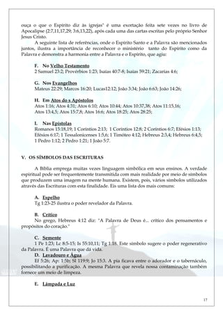 ouça o que o Espírito diz às igrejas" é uma exortação feita sete vezes no livro de
Apocalipse (2:7,11,17,29; 3:6,13,22), após cada uma das cartas escritas pelo próprio Senhor
Jesus Cristo.
A seguinte lista de referências, onde o Espírito Santo e a Palavra são mencionados
juntos, ilustra a importância de reconhecer o ministério tanto do Espírito como da
Palavra e demonstra a harmonia entre a Palavra e o Espírito, que agiu:
F. No Velho Testamento
2 Samuel 23:2; Provérbios 1:23; Isaías 40:7-8; Isaías 59:21; Zacarias 4:6;
G. Nos Evangelhos
Mateus 22:29; Marcos 16:20; Lucas12:12; João 3:34; João 6:63; João 14:26;
H. Em Atos do s Apóstolos
Atos 1:16; Atos 4:31; Atos 6:10; Atos 10:44; Atos 10:37,38; Atos 11:15,16;
Atos 13:4,5; Atos 15:7,8; Atos 16:6; Atos 18:25; Atos 28:25;
I. Nas Epístolas
Romanos 15:18,19; 1 Coríntios 2:13; 1 Coríntios 12:8; 2 Coríntios 6:7; Efésios 1:13;
Efésios 6:17; 1 Tessalonicenses 1:5,6; 1 Timóteo 4:12; Hebreus 2:3,4; Hebreus 6:4,5;
1 Pedro 1:12; 2 Pedro 1:21; 1 João 5:7.
V. OS SÍMBOLOS DAS ESCRITURAS
A Bíblia emprega muitas vezes linguagem simbólica em seus ensinos. A verdade
espiritual pode ser frequentemente transmitida com mais realidade por meio de símbolos
que produzem uma imagem na mente humana. Existem, pois, vários símbolos utilizados
através das Escrituras com esta finalidade. Eis uma lista dos mais comuns:
A. Espelho
Tg 1:23-25 ilustra o poder revelador da Palavra.
B. Crítico
No grego, Hebreus 4:12 diz: "A Palavra de Deus é... crítico dos pensamentos e
propósitos do coração."
C. Semente
1 Pe 1:23; Lc 8:5-15; Is 55:10,11; Tg 1:18. Este símbolo sugere o poder regenerativo
da Palavra. É uma Palavra que dá vida.
D. Lavadouro e Água
Ef 5:26; Ap: 1:5b; Sl 119:9; Jo 15:3. A pia ficava entre o adorador e o tabernáculo,
possibilitando a purificação. A mesma Palavra que revela nossa contaminação também
fornece um meio de limpeza.
E. Lâmpada e Luz
17
 