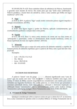 Sl 119:105,130; Pv 6:23. Esses símbolos falam da influência da Palavra, iluminando
e guiando num mundo de trevas. Ela existe para que seja "tanto mais confirmada a
Palavra profética, e fazeis bem em atendê-la, como a uma candeia que brilha em lugar
tenebroso” (2 Pe 1:19).
F. Fogo
Jr 23:29; Jr 20:9. A palavra "fogo" usada nestes versículos parece sugerir impulso e
energia consumidores. (Sl 39:3).
G. Martelo
Jr 23:29. Esta figura sugere o poder da Palavra, aplicada constantemente, que
eventualmente quebrará o coração duro como pedra.
H. Espada
Ef 6:17; Hb 4:12. Esta é a única arma ofensiva do crente em sua luta contra os
"principados e potestades, contra os dominadores deste mundo tenebroso, contra as
forças espirituais do mal, nas regiões celestes". (Ef 6:12).
I. Alimento
Da mesma forma que o corpo de carne precisa de alimento material, o espírito do
homem precisa do alimento espiritual, que é a palavra de Deus, sem a qual não tem vida.
Jó 23:12b.
Exemplos:
- Leite - 1 Pe 2:2; 1 Co 3:1,2
- Pão - Mt 4:4
- Carne - Hb 5:12-14
- Mel - Sl 119:103
O CÂNON DAS ESCRITURAS
A palavra "cânon" vem do grego , (Kanon) significando uma "cana de
junco" que era usada com uma "vara de medir", e indicava também uma regra, uma
norma. O cânon da Bíblia consiste naqueles livros considerados com mérito para serem
incluídos nas Sagradas Escrituras. Em outras palavras, os vários livros que possuíam e
exerciam autoridade divina, eram úteis para fé e adoração e ofereciam inspiração ou
edificação foram "canonizados", isto é, universalmente aceitos pelos Judeus (Antigo
Testamento) e pela Igreja (Antigo e Novo Testamento) como "PALAVRA DE DEUS".
A. O Cânon do Antigo Testamento
Qualquer consideração sobre as épocas exatas em que o cânon do A.T. se encerrou,
leva a uma variedade de opiniões entre os eruditos bíblicos. O Antigo Testamento não se
18
 