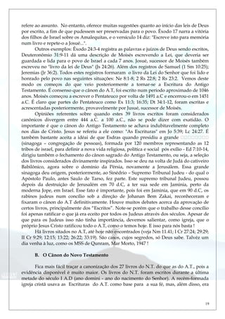 refere ao assunto. No entanto, oferece muitas sugestões quanto ao início das leis de Deus
por escrito, a fim de que pudessem ser preservadas para o povo. Êxodo 17 narra a vitória
dos filhos de Israel sobre os Amalequitas, e o versículo 14 diz: "Escreve isto para memória
num livro e repete-o a Josué...".
Outros exemplos: Êxodo 24:3-4 registra as palavras e juízos de Deus sendo escritos,
Deuteronômio 31:9-11 dá uma descrição de Moisés escrevendo a Lei, que deveria ser
guardada e lida para o povo de Israel a cada 7 anos. Josué, sucessor de Moisés também
escreveu no "livro da lei de Deus" (Js 24:26). Além dos registros de Samuel (1 Sm 10:25);
Jeremias (Jr 36:2). Todos estes registros formaram o livro da Lei do Senhor que foi lido e
honrado pelo povo nas seguintes situações: Ne 8:1-8; 2 Rs 22:8; 2 Rs 23:2. Vemos deste
modo os começos do que veio posteriormente a tornar-se a Escritura do Antigo
Testamento. É consenso que o cânon do A.T, foi escrito num período aproximado de 1046
anos. Moisés começou a escrever o Pentateuco por volta de 1491 a.C e encerrou-o em 1451
a.C. É claro que partes do Pentateuco como Ex 11:3; 16:35; Dt 34:1-12, foram escritas e
acrescentadas posteriormente, provavelmente por Jusué, sucessor de Moisés.
Opiniões referentes sobre quando estes 39 livros escritos foram considerados
canônicos divergem entre 444 a.C. a 100 a.C., não se pode dizer com exatidão. O
importante é que o cânon do Antigo Testamento se achava indubitavelmente completo
nos dias de Cristo. Jesus se referiu a ele como: "As Escrituras" em Jo 5:39; Lc 24:27. É
também bastante aceita a idéai de que Esdras quando presidiu a grande 
(sinagoga – congregação de pessoas), formada por 120 membros representando as 12
tribos de israel, para definir a nova vida religiosa, política e social pós exílio - Ed 7:10-14,
dirigiu também o fechamento do cânon sagrado do Antigo Testamento, ou seja, a seleção
dos livros considerados divinamente inspirados. Isso se deu na volta de Judá do cativeiro
Babilônico, agora sobre o domínio da Pérsia, novamente a Jerusálem. Essa grande
sinagoga deu origem, posteriormente, ao Sìnédrio – Supremo Tribunal Judeu - do qual o
Apóstolo Paulo, antes Saulo de Tarso, fez parte. Este supremo tribunal Judeu, possou
depois da destruição de Jerusalém em 70 d.C, a ter sua sede em Jaminia, perto da
moderna Jope, em Israel. Esse fato é importante, pois foi em Jaminia, que em 90 d.C, os
rabinos judeus num concílio sob a direção de Johanan Bem Zakai, reconheceram e
fixaram o cânon do A.T definitivamente. Houve muitos debates acerca da aprovação de
certos livros, principalmente dos “Escritos”. Note-se porém que o trabalho desse concílio
foi apenas ratificar o que já era eceito por todos os Judeus através dos séculos. Apesar de
que para os Judeus isso não tinha importância, devemos salientar, como igreja, que o
próprio Jesus Cristo ratificou todo o A.T, como o temos hoje. E isso para nós basta !
Há livros sitados no A.T, até hoje não encontrados (veja Nm 11.41; I Cr 27:24; 29:29;
II Cr 9:29; 12:15; 13:22; 26:22; 33:19). São casos, cujos segredos, só Deus sabe. Talvéz um
dia venha à luz, como os MSS de Qunram, Mar Morto, 1947 !
B. O Cânon do Novo Testamento
Fica mais fácil traçar a canonização dos 27 livros do N.T. do que as do A.T., pois a
evidência disponível é muito maior. Os livros do N.T. foram escritos durante a última
metade do século I A.D (ano domini - ano do nacimento do Senhor). A recém-formada
igreja cristã usava as Escrituras do A.T. como base para a sua fé, mas, além disso, era
19
 