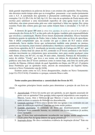 dada grande importância às palavras de Jesus e aos ensinos dos apóstolos. Dessa forma,
não decorreu muito tempo antes que os evangelhos passassem a ser usados juntamente
com o A.T. A autoridade dos apóstolos é plenamente confirmada. Veja os seguintes
exemplos: I Jo 1:3; 2Pe 1:16; At 2:42; Ap 1:11. Em vista de as epístolas de Paulo terem sido
escritas para satisfazer a uma necessidade específica de uma igreja local ou de um
indivíduo, elas eram preservadas pelo seu valor espiritual e lidas nas igrejas. Em várias
ocasiões Paulo deu ordens para que suas cartas fossem lidas e circuladas: 1 Ts 5:27; Cl
4:16.
A demora de quase 400 anos (o último livro, apocalipse, foi escrito por volta de 96 a.C) para a
canonização dos livros do N.T, se deu pelo zelo da igreja e também pela responsabilidade
que envolvia a canonização. Muitos livros foram duramente debatidos. Houve bastante
relutância quanto às epístolas de Pedro, João e Judas, bem como ao livro de apocalipse.
Não é difícil compreender que, na ocasião em que o cânon do N.T estava sendo
considerado, havia muitos livros que reclamariam também uma posição no memso,
porém em sua maioria, eram ensinos adulterados e heréticos e assim foram considerados
como livros apócrifos do N.T. resultando no terceiro concílio de Cartago em 397 d.C. que
estabeleceu a forma final do cânon do NT, contendo os 27 livros canônicos e não houve
nenhum movimento no cristianismo para acrescentar, nem para anular qualquer coisa
nele. Antes disso, em 367 d.C, ou seja, 30 anos antes, Atanásio, Patriaca de Alexandria e
autor do célebre “Credo” que leva o seu nome, em defesa da divindade de Cristo,
publicou uma lista dos 27 livros canônicos como os temos hoje, esta lista foi aceita pelo
concílio de Hipona, (Africa) cidade da qual Agostinho era bispo, em 393 a.C. O próprio
Jesus Profetizou que os apóstolos iriam, através do ensinamento do Espírito Santo,
escrever o Novo Testamento veja (Jo 14:26).
Existem assim como no A.T, livros desaparecidos, citados no Novo Testamento:
(veja I Co 5:9; Cl 4:16). O mistério e o porque, somente Deus o sabe.
Testes usados para determinar a canonicidade dos livros do NT.
Os seguintes princípios foram usados para determinar a posição de um livro no
cânon:
1. Apostolicidade. O livro foi escrito por um apóstolo, ou por alguém associado de
perto com os apóstolos? Esta questão tinha especial importância com respeito a
Marcos, Lucas, Atos e Hebreus, já que Marcos e Lucas não se encontravam
entre os doze e a autoria de Hebreus era desconhecida.
2. Conteúdo espiritual. O livro estava sendo lido nas igrejas e seu conteúdo era um
meio de edificação espiritual? Este era um teste muito prático.
3. Exatidão doutrinária. O conteúdo do livro era doutrinariamente correto?
Qualquer livro contendo heresia, ou contrário aos livros canônicos já aceitos,
eram rejeitados.
4. Uso. O livro fora universalmente reconhecido nas igrejas, sendo amplamente
citado pelos Pais da Igreja (líderes da igreja primitiva)?
5. Inspiração divina. Ele dava verdadeira evidência de inspiração divina? "Este era
20
 