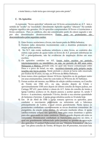 o teste básico, e tudo teria que convergir para este ponto”.
C. Os Apócrifos
A expressão "livros apócrifos" referente aos 14 livros acrescentados ao A.T. tem o
sentido de "oculto" ou "escondido", literalmente Apócrifo significa “obscuro” No sentido
religioso significa não genuíno. Os 14 apócrifos compreendem 10 livros e 4 acréscimos a
livros canônicos. Para os católicos, eles são considerados parte do cânon sagrado e são
por eles denominados deuterocanônicos. Porém para os protestantes são
desconsiderados pelas seguintes razões:
2) Estes livros e acréscimos a livros, não fazem parte da Bíblia hebraica;
3) Existem neles elementos inconsistentes com a doutrina protestante (ex:
oração pelos mortos);
4) No N.T. não existe nenhuma referência a estes livros, ao contrário dos
outros cujas partes de quase todos os livros do A.T. possuem referências no
NT e principalmente, não há evidências de inspiração divina em seus
escritos;
5) Os apócrifos contidos no AT, foram todos escritos no período
intertestamentário ou interbíblico, ou seja, no período de 400 anos entre
Malaquias e Mateus, período este, no qual não houve comunicação entre
Deus e o povo de Israel, ou seja, reconheci-damente pela própria nação
israelita não havia profeta. Neste período o cânom já havia sido encerrado
por Esdras há 45 anos, ou seja, os 39 livros da Bíblia Hebraica.
6) Jesus nunca citou qualquer desses 14 livros Apócrifos ou de qualquer outro
em seus ensinamentos, como fez com todos os 39 livros do AT hebraico.
7) Foram aceitos até mesmo, nas Bíblias de edição católico-romana, no Concílio
de Trento em 1546 d.C., ou seja, séculos depois de Cristo e
aproximadamente 1100 anos depois do último concílio de bispos judeus, em
Cartago 397 d.C, para definir o cânon do A.T. Antes do concílio de trento a
Igreja Católica aceitava os 14, depois passou a aceitar apenas 11, sendo 7
livros e 4 acréscimos, rejeitando 3 livros, devido a sua enorme quantidade
de fantasias e heresias. A igreja grega ortodoxa aceita os 14 ainda hoje.
8) Em 18 de Abril de 1546 a igreja romana aprovou os apócrifos, para
combater o movimento protestante ou reformista sob a liderança
principalmente de Lutéro, o qual crescia grandemente. Nesta época os
protestantes combatiam veementemente as novas doutrinas romanistas: do
purgatório, da oração pelos mortos, da salvação mediante obras. A igreja
católica-romana achava nos apócrifos, base para essas doutrinas e apelou
para eles aprovando-os como canônicos. Houve grande disputa até entre os
romanistas. Dominicanos combatiam os franciscanos (maioria no clero, o
qual era grandemente influenciado pelos jesuítas) na questão da aprovação
dos apócrifos. O cardeal Pallavaciani em sua “História Eclesiástica”, declara
que “em pleno concílio de Trento, 40 bispos dos 49 presentes, travaram luta
21
 