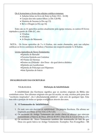 Os 4 Acrescimos a livros das edições cotólico-romanas:
• Adições feitas no livro de Ester (a Ester 10:4 – 16-24)
• Canção dos três santos filhos ( a Dn 3.24-90)
• História de Suzana (a Dn cap 13)
• Bel e o Dragão (a Dn cap 14)
Estes são os 11 apócrifos aceitos atualmente pela igreja romana, os outros 03 livros
rejeitados a partir de 1546 d.C, são:
• 3 Esdras
• 4 Esdras
• A Oração de Manassés
NOTA.: Os livros apócrifos de 3 e 4 Esdras, são assim chamados, pois nas edições
católicas os livros canônicos de Esdras e Neemias são respectivamente I e II Esdras.
Livros Apócrifos do Novo Testamento:
•Epístola de Barnabé
•Terceira Epístola aos Coríntios
•O Pastor de Hermas
•Ensino ou (Didaskê - dos Doze - do qual deriva didática
•Epístola aos Laodicenses
•Epístola de Policarpo aos Filipenses
•Sete Epístolas de Inácio
INFALIBILIDADE DAS ESCRITURAS
V.I.A.1.1.1.1.1. Definição de Infalibilidade
A infalibilidade das Escrituras significa que os escritos originais da Bíblia não
continham erros. Nos idiomas originais em que foi escrita, ou seja, escritos pela pena dos
“escritores inspirados”, ela é absolutamente infalível - sem erro de qualquer tipo. Esta
tem sido a posição de todas as igrejas evangélicas através dos anos.
E. O Testemunho da Infalibilidade
1. De onde vem esta doutrina de infalibilidade? Da própria Escritura. Ela afirma ser
inspirada por Deus. (2 Tm 3:16 e 2 Pe 1:21)
a) Os escritores do Antigo Testamento são muito claros ao afirmar que estavam
transmitindo a Palavra de Deus. (Dt 4:2; Sl 19:7; 2 Sm 23:2; Is 1:2; Jr 1:7-9; Ez 2:7)
b) Os escritores do Novo Testamento também dão testemunho do fato de que
Deus era quem falava no Antigo Testamento. Exemplos: Nos Evangelhos - Mt
23
 