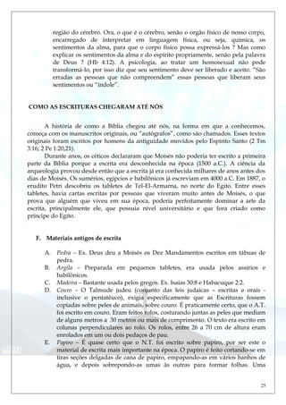 região do cérebro. Ora, o que é o cérebro, senão o orgão físico de nosso corpo,
encarregado de interpretar em linguagem física, ou seja, química, os
sentimentos da alma, para que o corpo físico possa expressá-los ? Mas como
explicar os sentimentos da alma e do espírito propriamente, senão pela palavra
de Deus ? (Hb 4:12). A psicologia, ao tratar um homosexual não pode
transformá-lo, por isso diz que seu sentimento deve ser liberado e aceito. “São
erradas as pessoas que não compreendem” essas pessoas que liberam seus
sentimentos ou “índole”.
COMO AS ESCRITURAS CHEGARAM ATÉ NÓS
A história de como a Bíblia chegou até nós, na forma em que a conhecemos,
começa com os manuscritos originais, ou “autógrafos”, como são chamados. Esses textos
originais foram escritos por homens da antiguidade movidos pelo Espírito Santo (2 Tm
3:16; 2 Pe 1:20,21).
Durante anos, os céticos declararam que Moisés não poderia ter escrito a primeira
parte da Bíblia porque a escrita era desconhecida na época (1500 a.C.). A ciência da
arqueologia provou desde então que a escrita já era conhecida milhares de anos antes dos
dias de Moisés. Os sumérios, egípcios e babilônicos já escreviam em 4000 a.C. Em 1887, o
erudito Petri descobriu os tabletes de Tel-El-Armarna, no norte do Egito. Entre esses
tabletes, havia cartas escritas por pessoas que viveram muito antes de Moisés, o que
prova que alguém que viveu em sua época, poderia perfeitamente dominar a arte da
escrita, principalmente ele, que possuia nível universitário e que fora criado como
príncipe do Egito.
F. Materiais antigos de escrita
A. Pedra – Ex. Deus deu a Moisés os Dez Mandamentos escritos em tábuas de
pedra.
B. Argila – Preparada em pequenos tabletes, era usada pelos assírios e
babilônicos.
C. Madeira – Bastante usada pelos gregos. Ex. Isaías 30:8 e Habacuque 2:2.
D. Couro – O Talmude judeu (conjunto das leis judaicas – escritas e orais -
inclusive o pentatêuco), exigia especificamente que as Escrituras fossem
copiadas sobre peles de animais, sobre couro. É praticamente certo, que o A.T.
foi escrito em couro. Eram feitos rolos, costurando juntas as peles que mediam
de alguns metros a 30 metros ou mais de comprimento. O texto era escrito em
colunas perpendiculares ao rolo. Os rolos, entre 26 a 70 cm de altura eram
enrolados em um ou dois pedaços de pau.
E. Papiro – É quase certo que o N.T. foi escrito sobre papiro, por ser este o
material de escrita mais importante na época. O papiro é feito cortando-se em
tiras seções delgadas de cana de papiro, empapando-as em vários banhos de
água, e depois sobrepondo-as umas às outras para formar folhas. Uma
25
 