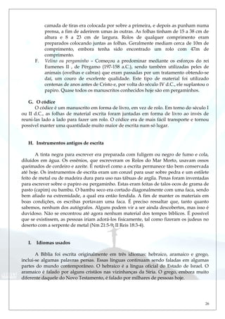 camada de tiras era colocada por sobre a primeira, e depois as punham numa
prensa, a fim de aderirem umas às outras. As folhas tinham de 15 a 38 cm de
altura e 8 a 23 cm de largura. Rolos de qualquer comprimento eram
preparados colocando juntas as folhas. Geralmente mediam cerca de 10m de
comprimento, embora tenha sido encontrado um rolo com 47m de
comprimento.
F. Velino ou pergaminho – Começou a predominar mediante os esforços do rei
Eumenes II , de Pérgamo (197-158 a.C.), sendo também utilizadas peles de
animais (ovelhas e cabras) que eram passadas por um tratamento obtendo-se
daí, um couro de excelente qualidade. Este tipo de material foi utilizado
centenas de anos antes de Cristo e, por volta do século IV d.C., ele suplantou o
papiro. Quase todos os manuscritos conhecidos hoje são em pergaminhos.
G. O códice
O códice é um manuscrito em forma de livro, em vez de rolo. Em torno do século I
ou II d.C., as folhas de material escrita foram juntadas em forma de livro ao invés de
reuni-las lado a lado para fazer um rolo. O códice era de mais fácil transporte e tornou
possível manter uma quantidade muito maior de escrita num só lugar.
H. Instrumentos antigos de escrita
A tinta negra para escrever era preparada com fuligem ou negro de fumo e cola,
diluídos em água. Os essênios, que escreveram os Rolos do Mar Morto, usavam ossos
queimados de cordeiro e azeite. É notável como a escrita permanece tão bem conservada
até hoje. Os instrumentos de escrita eram um conzel para usar sobre pedra e um estilete
feito de metal ou de madeira dura para uso nas tábuas de argila. Penas foram inventadas
para escrever sobre o papiro ou pergaminho. Estas eram feitas de talos ocos de grama de
pasto (capim) ou bambu. O bambu seco era cortado diagonalmente com uma faca, sendo
bem afiado na extremidade, a qual era então fendida. A fim de manter os materiais em
boas condições, os escribas portavam uma faca. É preciso ressaltar que, tanto quanto
sabemos, nenhum dos autógrafos. Alguns podem vir a ser ainda descobertos, mas isso é
duvidoso. Não se encontrou até agora nenhum material dos tempos bíblicos. É possível
que se existissem, as pessoas iriam adorá-los fisicamente, tal como fizeram os judeus no
deserto com a serpente de metal (Nm 21:5-9; II Reis 18:3-4).
I. Idiomas usados
A Bíblia foi escrita originalmente em três idiomas: hebraico, aramaico e grego,
inclui-se algumas palavras persas. Essas línguas continuam sendo faladas em algumas
partes do mundo contemporâneo. O hebraico é a língua oficial do Estado de Israel. O
aramaico é falado por alguns cristãos nas vizinhanças da Síria. O grego, embora muito
diferente daquele do Novo Testamento, é falado por milhares de pessoas hoje.
26
 