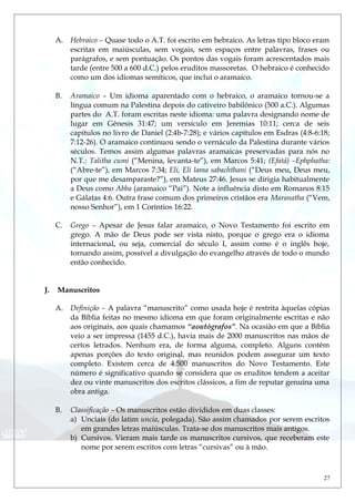 A. Hebraico – Quase todo o A.T. foi escrito em hebraico. As letras tipo bloco eram
escritas em maiúsculas, sem vogais, sem espaços entre palavras, frases ou
parágrafos, e sem pontuação. Os pontos das vogais foram acrescentados mais
tarde (entre 500 a 600 d.C.) pelos eruditos massoretas. O hebraico é conhecido
como um dos idiomas semíticos, que inclui o aramaico.
B. Aramaico – Um idioma aparentado com o hebraico, o aramaico tornou-se a
língua comum na Palestina depois do cativeiro babilônico (500 a.C.). Algumas
partes do A.T. foram escritas neste idioma: uma palavra designando nome de
lugar em Gênesis 31:47; um versículo em Jeremias 10:11; cerca de seis
capítulos no livro de Daniel (2:4b-7:28); e vários capítulos em Esdras (4:8-6:18;
7:12-26). O aramaico continuou sendo o vernáculo da Palestina durante vários
séculos. Temos assim algumas palavras aramaicas preservadas para nós no
N.T.: Talitha cumi (“Menina, levanta-te”), em Marcos 5:41; (Efatá) –Ephphatha:
(“Abre-te”), em Marcos 7:34; Eli, Eli lama sabachthani (“Deus meu, Deus meu,
por que me desamparaste?”), em Mateus 27:46. Jesus se dirigia habitualmente
a Deus como Abba (aramaico “Pai”). Note a influência disto em Romanos 8:15
e Gálatas 4:6. Outra frase comum dos primeiros cristãos era Maranatha (“Vem,
nosso Senhor”), em 1 Coríntios 16:22.
C. Grego – Apesar de Jesus falar aramaico, o Novo Testamento foi escrito em
grego. A mão de Deus pode ser vista nisto, porque o grego era o idioma
internacional, ou seja, comercial do século I, assim como é o inglês hoje,
tornando assim, possível a divulgação do evangelho através de todo o mundo
então conhecido.
J. Manuscritos
A. Definição – A palavra “manuscrito” como usada hoje é restrita àquelas cópias
da Bíblia feitas no mesmo idioma em que foram originalmente escritas e não
aos originais, aos quais chamamos “aoutógrafos”. Na ocasião em que a Bíblia
veio a ser impressa (1455 d.C.), havia mais de 2000 manuscritos nas mãos de
certos letrados. Nenhum era, de forma alguma, completo. Alguns contêm
apenas porções do texto original, mas reunidos podem assegurar um texto
completo. Existem cerca de 4.500 manuscritos do Novo Testamento. Este
número é significativo quando se considera que os eruditos tendem a aceitar
dez ou vinte manuscritos dos escritos clássicos, a fim de reputar genuína uma
obra antiga.
B. Classificação – Os manuscritos estão divididos em duas classes:
a) Unciais (do latim uncia, polegada). São assim chamados por serem escritos
em grandes letras maiúsculas. Trata-se dos manuscritos mais antigos.
b) Cursivos. Vieram mais tarde os manuscritos cursivos, que receberam este
nome por serem escritos com letras “cursivas” ou à mão.
27
 