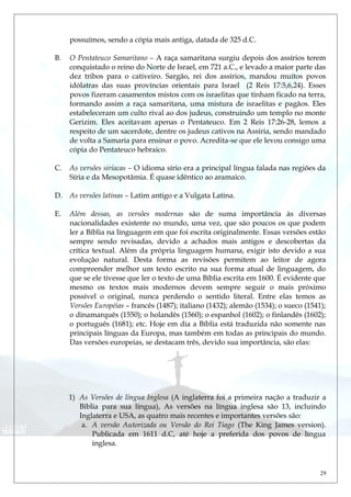 possuímos, sendo a cópia mais antiga, datada de 325 d.C.
B. O Pentateuco Samaritano – A raça samaritana surgiu depois dos assírios terem
conquistado o reino do Norte de Israel, em 721 a.C., e levado a maior parte das
dez tribos para o cativeiro. Sargão, rei dos assírios, mandou muitos povos
idólatras das suas províncias orientais para Israel (2 Reis 17:5,6,24). Esses
povos fizeram casamentos mistos com os israelitas que tinham ficado na terra,
formando assim a raça samaritana, uma mistura de israelitas e pagãos. Eles
estabeleceram um culto rival ao dos judeus, construindo um templo no monte
Gerizim. Eles aceitavam apenas o Pentateuco. Em 2 Reis 17:26-28, lemos a
respeito de um sacerdote, dentre os judeus cativos na Assíria, sendo mandado
de volta a Samaria para ensinar o povo. Acredita-se que ele levou consigo uma
cópia do Pentateuco hebraico.
C. As versões siríacas – O idioma sírio era a principal língua falada nas regiões da
Síria e da Mesopotâmia. É quase idêntico ao aramaico.
D. As versões latinas – Latim antigo e a Vulgata Latina.
E. Além dessas, as versões modernas são de suma importância às diversas
nacionalidades existente no mundo, uma vez, que são poucos os que podem
ler a Bíblia na línguagem em que foi escrita originalmente. Essas versões estão
sempre sendo revisadas, devido a achados mais antigos e descobertas da
crítica textual. Além da própria linguagem humana, exigir isto devido a sua
evolução natural. Desta forma as revisões permitem ao leitor de agora
compreender melhor um texto escrito na sua forma atual de linguagem, do
que se ele tivesse que ler o texto de uma Bíblia escrita em 1600. É evidente que
mesmo os textos mais modernos devem sempre seguir o mais próximo
possível o original, nunca perdendo o sentido literal. Entre elas temos as
Versões Européias – francês (1487); italiano (1432); alemão (1534); o sueco (1541);
o dinamarquês (1550); o holandês (1560); o espanhol (1602); o finlandês (1602);
o português (1681); etc. Hoje em dia a Bíblia está traduzida não somente nas
principais línguas da Europa, mas também em todas as principais do mundo.
Das versões europeias, se destacam três, devido sua importância, são elas:
1) As Versões de língua Inglesa (A inglaterra foi a primeira nação a traduzir a
Bíblia para sua língua), As versões na língua inglesa são 13, incluindo
Inglaterra e USA, as quatro mais recentes e importantes versões são:
a. A versão Autorizada ou Versão do Rei Tiago (The King James version).
Publicada em 1611 d.C, até hoje a preferida dos povos de língua
inglesa.
29
 