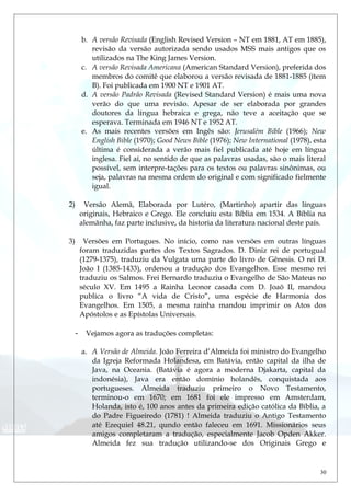 b. A versão Revisada (English Revised Version – NT em 1881, AT em 1885),
revisão da versão autorizada sendo usados MSS mais antigos que os
utilizados na The King James Version.
c. A versão Revisada Americana (American Standard Version), preferida dos
membros do comitê que elaborou a versão revisada de 1881-1885 (ítem
B). Foi publicada em 1900 NT e 1901 AT.
d. A versão Padrão Revisada (Revised Standard Version) é mais uma nova
verão do que uma revisão. Apesar de ser elaborada por grandes
doutores da língua hebraica e grega, não teve a aceitação que se
esperava. Terminada em 1946 NT e 1952 AT.
e. As mais recentes versões em Ingês são: Jerusalém Bible (1966); New
English Bible (1970); Good News Bible (1976); New International (1978), esta
última é considerada a verão mais fiel publicada até hoje em língua
inglesa. Fiel aí, no sentido de que as palavras usadas, são o mais literal
possível, sem interpre-tações para os textos ou palavras sinônimas, ou
seja, palavras na mesma ordem do original e com significado fielmente
igual.
2) Versão Alemã, Elaborada por Lutéro, (Martinho) apartir das línguas
originais, Hebraico e Grego. Ele concluiu esta Bíblia em 1534. A Bíblia na
alemãnha, faz parte inclusive, da historia da literatura nacional deste país.
3) Versões em Portugues. No início, como nas versões em outras línguas
foram traduzidas partes dos Textos Sagrados. D. Diniz rei de portugual
(1279-1375), traduziu da Vulgata uma parte do livro de Gênesis. O rei D.
João I (1385-1433), ordenou a tradução dos Evangelhos. Esse mesmo rei
traduziu os Salmos. Frei Bernardo traduziu o Evangelho de São Mateus no
século XV. Em 1495 a Rainha Leonor casada com D. Joaõ II, mandou
publica o livro “A vida de Cristo”, uma espécie de Harmonia dos
Evangelhos. Em 1505, a mesma rainha mandou imprimir os Atos dos
Apóstolos e as Epístolas Universais.
- Vejamos agora as traduções completas:
a. A Versão de Almeida. João Ferreira d’Almeida foi ministro do Evangelho
da Igreja Reformada Holandesa, em Batávia, então capital da ilha de
Java, na Oceania. (Batávia é agora a moderna Djakarta, capital da
indonésia), Java era então domínio holandês, conquistada aos
portugueses. Almeida traduziu primeiro o Novo Testamento,
terminou-o em 1670; em 1681 foi ele impresso em Amsterdam,
Holanda, isto é, 100 anos antes da primeira edição católica da Bíblia, a
do Padre Figueiredo (1781) ! Almeida traduziu o Antigo Testamento
até Ezequiel 48.21, qundo então faleceu em 1691. Missionários seus
amigos completaram a tradução, especialmente Jacob Opden Akker.
Almeida fez sua tradução utilizando-se dos Originais Grego e
30
 