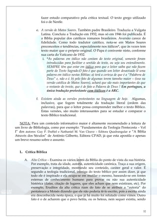 fazer estudo comparativo pela crítica textual. O texto grego utilizado
foi o de Nestle.
e. A versão de Matos Soares. Também padre Brasileiro. Traduziu a Vulgata
Latina. Concluiu a Tradução em 1932, mas só em 1946 foi publicada. É
a Bíblia popular dos católicos romanos brasileiros. Aversão carece de
fidelidade. Como todo tradutor católico, nota-se em Matos Soares
preconceitos e tendências, especialmente nos itálicos*, que às vezes tem
texto maior que o próprio original. O Papa é conivente nisto, conforme
sua carta do Vaticano de 1932.
i. *As palavras em itálico não contam do texto original, somente foram
introduzidas para facilitar o sentido do texto, ou seja seu entendimento.
SEMPRE têm que estar em itálico para que o leitor saiba que não fazem
parte do Texto Sagrado.O fato é que quando um leitor desavisado lê uma
palavra em itálico nestas Bíblias: a) terá a certeza de que é a “Palabvra de
Deus” e, não o é. b) pelo fato de algumas terem tamnho maior – (isso na
versão católica de Matos Soares), achará que são mais importantes do que
o restante do trexto, que é de fato a Palavra de Deus ! Em portugues, a
única tradução protestante com itálicos é a ARC.
f. Existem ainda as versões protestantes na linguagem de hoje. Algumas,
inclusive, que fogem totalmente da tradução literal (ordem das
palavras), para que o leitor possa compreender melhor o texto Bíblico.
Estas versões, são muito interassantes para se estudar e comparar o
texto Bíblico tradicional.
NOTA: Para um conteúdo informativo maior é altamente recomendado a leitura de
um livro de Bibliologia, como por exemplo: “Fundamentos da Teologia Pentecosta – Vol
I” dos autores: Guy P. Duffiel e Nathaniel M. Van Cleave – Editora Quadrangular e “A Bíblia
Através dos Séculos” de Antônio Gilberto, Editora CPAD, já que esta apostila e apenas
um breve resumo sobre o assunto.
L. Crítica Bíblica
A. Alta Crítica – Examina os vários livros da Bíblia do ponto de vista da sua história.
Por exemplo, trata da idade, autoria, autenticidade canônica. Traça a sua origem,
preservação e integridade, mostrando seu conteúdo, caráter geral e valor. É
segundo a teologia tradicional, inimiga do texto bíblico por assim dizer, já que
todo ele é inspirado e ela ocupa-se em mutilar o mesmo, baseando-se em fontes
externas de conhecimento humano para provar ou não sua autenticidade
histórica (datas, citação de lugares, que eles acham que nem existiram, etc). Por
exemplo, Eruditos da alta crítica riam do fato de se atribuir a “autoria” do
pentateuco a Moisés dizendo que ele não poderia tê-lo escrito, pois a escrita ainda
era desconhecida nesta época, o que já há muito foi refutado como vimos. Outro
fato é o de acharem que o povo hetita, ou os heteus, nem sequer existiu, sendo
32
 