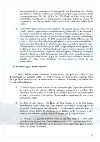 sua citação na Bíblia uma história fictícia segundo eles. Riam desse fato e diziam
que não havia nenhuma evidência da existência desse povo, que é citado na Bíblia
em passagens como Gn 25:9; 26:34 e Ex: 23:28. Porém no início do século XX,
arqueólogos descobriram os impresionantes hieroglifos hititas na cidade de
Bogatz-Keui, no Oriente Médio. Mais tarde foi escavada uma cidade hitita
inteira.
B. Crítica Menor (Baixa Crítica ou Crítica Textual) – O segundo tipo de crítica tem por
objetivo, verificar as palavras exatas dos textos originais da Bíblia. Seu método é o
de reunir e comparar os manuscritos, versões e citações antigas da Escritura; e
determinar com isso, a leitura correta de cada passagem duvidosa, sabendo que
para isso contam com cerca de 4000 manuscritos da Bíblia. Diferente da alta
crítica, a crítica textual ao lado da arqueologia vem provando que o texto bíblico é
autêntico, o que não poderia ser diferente, visto que o seu autor é o próprio Deus.
Deve-se levar em consideração, que os MSS, ou seja, as cópias dos autógrafos, são
de datas das mais varias e foram achados em lugares e épocas distantes uns dos
outros. Tendo sido escritos por pessoas, de várias épocas diferentes e em lugares
diferentes. Tendo-se notado fidelidade em todos eles, exceto quando de erros, os
quais são explicsados adiante, o que não interfere nesta fidelidade, devido ao
trabalho da crítica textul. Portando, com isso temos a certeza de sua
autenticidade.
M. Evidências para Textos Bíblicos
O crítico bíblico sincero utiliza-se de três fontes principais de evidência para
determinação das palavras exatas – as mais próximas dos manuscritos originais. Duas
delas já foram mencionadas: os manuscritos e as versões. A terceira, são escritos dos
Primeiros Pais da Igreja.
A. Os Pais da Igreja – esses homens foram chamados “pais”, que é um sinônimo
de mestres. Foram grandes líderes, teólogos, professores e eruditos dos
primeiros séculos depois de Cristo. Eram cristãos dedicados que escreveram
sermões, comentários e harmonias. Eles defendiam ardentemente a fé contra
as incursões pagãs.
B. Os Rolos do Mar Morto – Os Rolos do Mar Morto, cerca de 350, foram
considerados como sendo uma das maiores descobertas arqueológicas do
século XX. Escritos pelos essênios entre o primeiro século antes de Cristo e o
primeiro século depois de Cristo, as partes bíblicas deste rolo (quase o A.T
inteiro), nos fornecem manuscritos mais antigos que quaisquer outros.
C. Os Papiros – De grande interesse para os eruditos bíblicos é uma certa
quantidade de papiros descobertos recentemente (1931) nas tumbas do Egito.
Estes têm sido considerados os de benefício mais importante para a crítica
textual do Novo Testamento.
33
 