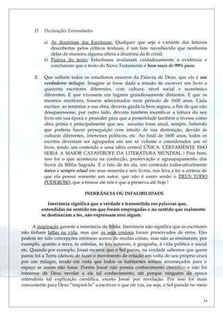 D. Declarações Estimulantes
a) As doutrinas das Escrituras: Qualquer que seja a variante das leituras
descobertas pelos críticos textuais, é um fato reconhecido que nenhuma
delas de maneira alguma altera a doutrina da fé cristã.
b) Pureza do texto: Estudiosos avaliaram cuidadosamente a evidência e
concluíram que o texto do Novo Testamento é bem mais de 99% puro.
E. Que saibam todos os estudiosos sinceros da Palavra de Deus, que ela é um
verdadeiro milagre. Imagine se fosse dada a missão de escrever um livro a
quarenta escritores diferentes, com cultura, nível social e econômico
diferentes. E que vivessem em lugares grandiosamente distantes. E que os
mesmos escritores, fossem selecionados num período de 1600 anos. Cada
escritor, ao terminar a sua obra, deveria gardá-la bem segura, a fim de que não
desaparessesse, por outro lado, deveria também incentivar a leitura do seu
livro em sua época e proceder para que a posteridade também o tivesse como
obra prima e principalmente que seu assunto fosse atual, sempre. Sabendo
que poderia haver perseguição com intuito de sua destruição, devido ás
culturas diferentes, interesses políticos, etc. Ao final de 1600 anos, todos os
escritos deveriam ser agrupados em um só volume e considerados um só
livro, tendo um conteúdo e uma idéia central ÚNICA. CERTAMENTE ISSO
SERIA A MAIOR CATASTROFE DA LITERATURA MUNDIAL ! Pois bem,
isso foi o que aconteceu na confecção, preservação e agraupapamento dos
livros da Bíblia Sagrada. E o fato de ter ela, um conteúdo indiscutivelmente
único e sempre atual em seus sessenta e seis livros, nos leva a ter a certeza de
que ela possui somente um autor, que não é outro senão o DEUS TODO
PODEROSO, que a trouxe até nós é que a preserva até hoje !
INERRÂNCIA OU INFALIBILIDADE
Inerrância significa que a verdade é transmitida em palavras que,
entendidas no sentido em que foram empregadas e no sentido que realmente
se destinavam a ter, não expressam erro algum.
A inspiração garante a inerrância da Bíblia. Inerrância não significa que os escritores
não tinham faltas na vida, mas que os seus ensinos foram preservados de erros. Eles
podem ter tido concepções errôneas acerca de muitas coisas, mas não as ensinaram; por
exemplo, quanto a terra, às estrelas, às leis naturais, à geografia, à vida política e social
etc. Quando por exemplo, Josué escreve que o Sol parou, na verdade sabemos que quem
parou foi a Terra (deixou de fazer o movimento de rotação em volta do seu próprio eixo)
por um milagre, tendo em vista que todos os habitantes seriam arremeçados para o
espaço se assim não fosse. Porém Josué não posuia conhecimento científico e não foi
interesse de Deus revelar a ele tal conhecimento, até porque ninguém da época
entenderia tal explicação científica, exceto Josué por revelação. Por isso foi mais
conveniente para Deus “inspirá-lo” a escrever o que ele viu, ou seja, o Sol parado no meio
34
 