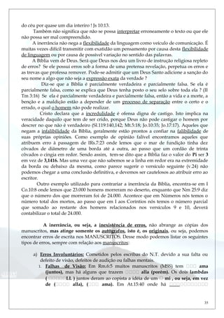 do céu por quase um dia interiro ! Js 10:13.
Também não significa que não se possa interpretar erroneamente o texto ou que ele
não possa ser mal compreendido.
A inerrância não nega a flexibilidade da linguagem como veículo de comunicação. É
muitas vezes difícil transmitir com exatidão um pensamento por causa desta flexibilidade
de linguagem ou por causa de possível variação no sentido das palavras.
A Bíblia vem de Deus. Será que Deus nos deu um livro de instrução religiosa repleto
de erros? Se ele possui erros sob a forma de uma pretensa revelação, perpetua os erros e
as trevas que professa remover. Pode-se admitir que um Deus Santo adicione a sanção do
seu nome a algo que não seja a expressão exata da verdade ?
Diz-se que a Bíblia é parcialmente verdadeira e parcialmente falsa. Se ela é
parcialmente falsa, como se explica que Deus tenha posto o seu selo sobre toda ela ? (II
Tm 3:16) Se ela é parcialmente verdadeira e parcialmente falsa, então a vida e a morte, a
benção e a maldição estão a depender de um processo de separação entre o certo e o
errado, o qual o homem não pode realizar.
Cristo declara que a incredulidade é ofensa digna de castigo. Isto implica na
veracidade daquilo que tem de ser crido, porque Deus não pode castigar o homem por
descrer no que não é verdadeiro (Sl.119:140,142; Mt.5:18; Jo.10:35; Jo.17:17). Aqueles que
negam a infalibilidade da Bíblia, geralmente estão prontos a confiar na falibilidade de
suas próprias opiniões. Como exemplo de opinião falível encontramos aqueles que
atribuem erro à passagem de IRs.7:23 onde lemos que o mar de fundição tinha dez
côvados de diâmetro de uma borda até a outra, ao passo que um cordão de trinta
côvados o cingia em redor. Sendo assim, tem-se dito que a Bíblia faz o valor do Pi ser 3
em vez de 3,1416. Mas uma vez que não sabemos se a linha em redor era na extremidade
da borda ou debaixo da mesma, como parece sugerir o versículo seguinte (v.24) não
podemos chegar a uma conclusão definitiva, e devemos ser cautelosos ao atribuir erro ao
escritor.
Outro exemplo utilizado para contrariar a inerrância da Bíblia, encontra-se em I
Co.10:8 onde lemos que 23.000 homens morreram no deserto, enquanto que Nm 25:9 diz
que o número dos que morreram foi de 24.000. Acontece que em Números nós temos o
número total dos mortos, ao passo que em I aos Coríntios nós temos o número parcial
que somado ao restante dos homens relacionados nos versículos 9 e 10, deverá
contabilizar o total de 24.000.
A inerrância, ou seja, a inexistência de erros, não abrange as cópias dos
manuscritos, mas atinge somente os autógrafos, isto é, os originais, ou seja, podemos
encontrar erros de escrita nos MANUSCRITOS. Desse modo podemos listar os seguintes
tipos de erros, sempre com relação aos manuscritos:
a) Erros Involuntários: Cometidos pelos escribas do N.T. devido a sua falta ou
defeito de visão, defeitos de audição ou falhas mentais.
1. Falhas de Visão: Em Rm.6:5 muitos manuscritos (MSS) tem  ama
(juntos), mas há alguns que trazem  alla (porém). Os dois lambdas
( LL ) juntos deram ao copista a idéia de um  mi , ou seja, em vez
de ( alla), ( ama). Em At.15:40 onde há 
35
 
