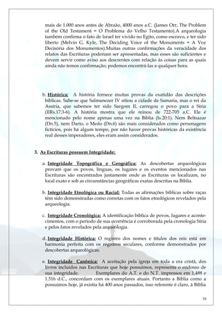 mais de 1.000 anos antes de Abraão, 4000 anos a.C. (James Orr, The Problem
of the Old Testament = O Problema do Velho Testamento).A arqueologia
também confirma o fato de Israel ter vivido no Egito, como escravo, e ter sido
liberto (Melvin G. Kyle, The Deciding Voice of the Monuments = A Voz
Decisória dos Monumentos).Muitas outras confirmações da veracidade dos
relatos das Escrituras poderiam ser apresentadas, mas esses são suficientes e
devem servir como aviso aos descrentes com relação às coisas para as quais
ainda não temos confirmação; podemos encontrá-las a qualquer hora.
b. Histórica: A história fornece muitas provas da exatidão das descrições
bíblicas. Sabe-se que Salmanezer IV sitiou a cidade de Samaria, mas o rei da
Assíria, que sabemos ter sido Sargom II, carregou o povo para a Síria
(IIRs.17:3-6). A história mostra que ele reinou de 722-705 a.C. Ele é
mencionado pelo nome apenas uma vez na Bíblia (Is.20:1). Nem Beltsazar
(Dn.5), nem Dario, o Medo (Dn.6) são mais considerados como personagens
fictícios, pois há algum tempo, por não haver provas históricas da existência
real desses imperadores, eles eram assim considerados.
3. As Escrituras possuem Integridade:
a. Integridade Topográfica e Geográfica: As descobertas arqueológicas
provam que os povos, línguas, os lugares e os eventos mencionados nas
Escrituras são encontrados justamente onde as Escrituras os localizam, no
local exato e sob as circunstâncias geográficas exatas descritas na Bíblia.
b. Integridade Etnológica ou Racial: Todas as afirmações bíblicas sobre raças
têm sido demonstradas como corretas com os fatos etnológicos revelados pela
arqueologia.
c. Integridade Cronológica: A identificação bíblica de povos, lugares e aconte-
cimentos, com o período de sua ocorrência é corroborada pela cronologia Síria
e pelos fatos revelados pela arqueologia.
d. Integridade Histórica: O registro dos nomes e títulos dos reis está em
harmonia perfeita com os registros seculares, conforme demonstrados por
descobertas arqueológicas.
e. Integridade Canônica: A aceitação pela igreja em toda a era cristã, dos
livros incluídos nas Escrituras que hoje possuímos, representa o endosso de
sua integridade. Exemplares do A.T. e do N.T. impressos em 1.488 e
1.516 d.C., concordam com os exemplares atuais. Portanto a Bíblia como a
possuímos hoje, já existia há 400 anos passados, isso referente é claro, à Bíblia
39
 