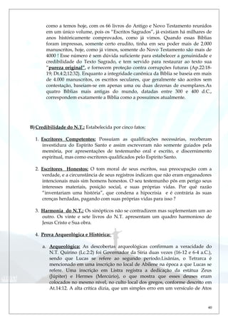 como a temos hoje, com os 66 livros do Antigo e Novo Testamento reunidos
em um único volume, pois os “Escritos Sagrados”, já existiam há milhares de
anos históricamente comprovados, como já vimos. Quando essas Bíblias
foram impressas, somente certo erudito, tinha em seu poder mais de 2.000
manuscritos, hoje, como já vimos, somente do Novo Testamento são mais de
4000 ! Esse número é sem dúvida suficiente para estabelecer a genuinidade e
credibilidade do Texto Sagrado, e tem servido para restaurar ao texto sua
“pureza original”, e fornecem proteção contra corrupções futuras (Ap.22:18-
19; Dt.4:2;12:32). Enquanto a integridade canônica da Bíblia se baseia em mais
de 4.000 manuscritos, os escritos seculares, que geralmente são aceitos sem
contestação, baseiam-se em apenas uma ou duas dezenas de exemplares.As
quatro Bíblias mais antigas do mundo, datadas entre 300 e 400 d.C.,
correspondem exatamente a Bíblia como a possuímos atualmente.
B)Credibilidade do N.T.: Estabelecida por cinco fatos:
1. Escritores Competentes: Possuíam as qualificações necessárias, receberam
investidura do Espírito Santo e assim escreveram não somente guiados pela
memória, por apresentações de testemunho oral e escrito, e discernimento
espiritual, mas como escritores qualificados pelo Espírito Santo.
2. Escritores Honestos: O tom moral de seus escritos, sua preocupação com a
verdade, e a circunstância de seus registros indicam que não eram enganadores
intencionais mais sim homens honestos. O seu testemunho pôs em perigo seus
interesses materiais, posição social, e suas próprias vidas. Por quê razão
“inventariam uma história”, que condena a hipocrisia e é contrária às suas
crenças herdadas, pagando com suas próprias vidas para isso ?
3. Harmonia do N.T.: Os sinópticos não se contradizem mas suplementam um ao
outro. Os vinte e sete livros do N.T. apresentam um quadro harmonioso de
Jesus Cristo e Sua obra.
4. Prova Arqueológica e Histórica:
a. Arqueológica: As descobertas arqueológicas confirmam a veracidade do
N.T. Quirino (Lc.2:2) foi Governador da Síria duas vezes (16-12 e 6-4 a.C.),
sendo que Lucas se refere ao segundo período.Lisânias, o Tetrarca é
mencionado em uma inscrição no local de Abilene na época a que Lucas se
refere. Uma inscrição em Listra registra a dedicação da estátua Zeus
(Júpiter) e Hermes (Mercúrio), o que mostra que esses deuses eram
colocados no mesmo nível, no culto local dos gregos, conforme descrito em
At.14:12. A alta crítica dizia, que um simples erro em um versículo de Atos
40
 