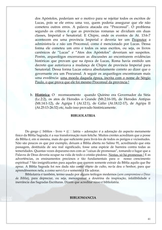 dos Apóstolos, poderiam ser o motivo para se rejeitar todos os escritos de
Lucas, pois se ele errou uma vez, quem poderia assegurar que ele não
cometera outros erros. A palavra atacada era “Proconsul”. O problema
segundo os críticos é que as províncias romanas se dividiam em duas
classes, Imperial e Senatorial. E Chipre, onde os eventos de At. 13:6-7
acontecem era uma província Imperial e deveria ter um Propretor a
administra-la e não um Proconsul, como é mencionado por Lucas. Dessa
forma ele cometeu um erro e todos os seus escritos, ou seja, os livros
canônicos de “Lucas” e “Atos dos Apóstolos” deveriam ser suspeitos.
Porém, arqueológos encerraram as discussões ao encontrarem evidências
históricas que provam que na época de Lucas, Roma havia emitido um
decreto que autorizava a mudança de Chipre de província Imperial para
Senatorial. Dessa forma Lucas estava absolutamente correto ao dizer que o
governante era um Procunsul. A seguir os arqueólogos encontraram mais
uma evedência: uma moeda daquela época, incrita com o nome de Sérgio
Paulo, o que prova que ele foi mesmo Proconsul da província !
b. Histórica: O recenseamento quando Quirino era Governador da Síria
(Lc.2:2), os atos de Herodes o Grande (Mt.2:16-18), de Herodes Antipas
(Mt.14:1-12), de Agripa I (At.12:1), de Gálio (At.18;12-17), de Agripa II
(At.25:13-26:32) etc, tudo isso provado históricamente.
BIBLIOLATRIA
Do grego (biblios - livro + ((latria – adoração: é a adoração do aspecto meramente
físico da Bíblia Sagrada; é a sua transformação num fetiche. Muitos crentes acreditam que a posse
da Bíblia é, em si mesma, mais do que suficiente para livrá-los de todos os perigos e vicissitudes.
Não são poucos os que por exemplo, deixam a Bíblia aberta no Salmo 91, acreditando que esta
passagem, destituída de seu real significado, fosse uma espécie de barreira contra todas as
temeridades. Quantas vezes deparamo-nos com as “caixas de promessas”, tomando o lugar que a
Palavra de Deus deveria ocupar na vida de todo o cristão piedoso. Nestas, só há promessas ! E as
advertências, os ensinamentos preciosos e tão fundamentais para o nosso crescimento
espiritual ? São insignificantes para aqueles que querem somente extrair da Bíblia aquilo que lhe
apraz. A Bíblia Sagrada foi nos dada não como objeto de culto, no-la deu o Senhor, para que
aprendêssemos nela, a como servi-Lo e somente a Ele adorar.
Bíbliolatria é também, termo usado por alguns teólogos modernos (sem compromisso o Deus
da Bíblia), para depreciar, ou seja, menosprezar a doutrina da inspiração, infalibilidade e
inerrância das Sagradas Escrituras. Dizem que acreditar nisso é bibliolatria.
BIBLIOMANCIA
41
 