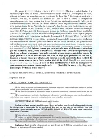 Do grego (biblios - livro + ((Manteia – adivinhação: é a
adivinhação por meio da Bíblia. O método consiste-se em abrir-se o Livro Sagrado ao acaso,
a fim de se buscar as respostas para os problemas do dia-a-dia. A bibliomancia contraria o
“espírito”, ou seja, o objetivo da Palavra de Deus e leva o crente a interpretá-la
incorretamente, pois este, sempre lerá textos fora de seu verdadeiro contexto (refere-se ao
estudo da hermenêutica Bíblica). Ex: “Posso todas as coisas naquele que me fortalece”, esse
texto quando tirado de um “caixinha de promessa” e lido fora de contexto, torna o crente um
super-herói, porém no seu contexto, ou seja, lendo o texto completo, temos um exemplo
maravilho de Paulo, que está disposto, com a ajuda do Senhor, a suportar todas as aflições
por causa do evangelho e não a ter tudo aquilo que ele quiser na vida, como alguns pregam
ao ler o referido texto (veja abaixo explicação do contexto). É claro que Deus está disposto
a nos dar vida próspera, (prosperidade – ausência de necessidade) mas devemos nos basear
nos textos referentes a isso na palavra de Deus e não em textos pararelos, que querem dizer
outra coisa. (a caso não tivestes visão de vaidade, e não falastes adivinhação mentirosa, quando dissestes: O Senhor diz; sendo que
eu tal não falei ?) Portanto assim diz o Senhor Deus: Porque tendes falado vaidade, e visto mentiras, por isso eis que eu sou contra vós,
diz o Senhor Deus. Ez 13:7-8. Existem líderes que estão criando, com a bibliomancia doutrinas
que não existem na Bíblia, como a “Doutrina da Prosperidade”. Deus nunca prometeu que
iria deixar todos os seus servos ricos, pelo contrário, alguns, como os apóstolos, os pais da
igreja primitiva e até os missionários nos dias de hoje (que podemos ser até nós !),
deveriam e devem passar por aflições, até para ter a sua fé aumentada. Isso é difícil de
aceitar às vezes, mas é o que a Bíblia ensina: (Jo 2:10; Lc 10:1-7; Mt 8:20 – No sentido de não ter
“parada” ou morada certa por causa das viagens). Isso, só deve acontecer para o bem do evangelho ou
para o nosso próprio crescimento espiritual. (Rm 8:28). Se assim o for, dê graças,
pois sempre a vitória e muito maior !
Exemplos de Leituras fora do contexto, que levam a cometermos a Bibliomancia:
Filipenses 4:10-19
TEXTO LIDO DENTRO DO SEU “CONTEXTO”
10 Ora, muito me regozijo no Senhor por terdes finalmente renovado o vosso cuidado para comigo; do qual na
verdade andáveis lembrados, mas vos faltava oportunidade.
11 Não digo isto por causa de necessidade, porque já aprendi a contentar-me com as circunstâncias em que me
encontre.
12 Sei passar falta, e sei também ter abundância; em toda maneira e em todas as coisas estou experimentado, tanto
em ter fartura, como em passar fome; tanto em ter abundância, como em padecer necessidade.
13 POSSO TODAS AS COISAS naquele que me fortalece.
Explicação: (Paulo agradece aos Filipenses e louva ao Senhor, por eles se lembrarem dele, através
das ofertas para a manutenção do seu ministério). Diz que faz isso não por necessidade, pois está
acostumado e experimentado tanto na ABUNDÂNCIA COMO NA ESCAÇES, pode todas essas coisas
naquele que o fortalesse.
14 Todavia fizestes bem em tomar parte na minha aflição.
15 Também vós sabeis, ó filipenses, que, no princípio do evangelho, quando parti da Macedônia, nenhuma igreja
comunicou comigo no sentido de dar e de receber, senão vós somente;
16 porque estando eu ainda em Tessalônica, não uma só vez, mas duas, mandastes suprir-me as necessidades.
Explicação: (Paulo ressalta a importância do que fizeram os de Filipos, acrescentando que só os
filipenses se lembraram dele nesta ocasião).
42
 