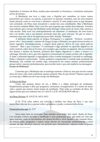 inspirados os homens de Deus, usados para transmitir as Escrituras, a incluírem instruções
acerca da mesma.
A Meditação nos leva a viajar com o Espírito por caminhos, às vezes, nunca
percorridos por outros, ou mesmo, a percorrer os mesmos caminhos, mas de uma maneira
muito pessoal, como se você fosse o primeiro a fazê-lo. É uma prática para os que desejam,
com seriedade, ver Deus mais claramente e cuidar dos seus semelhantes. Mas a Meditação
não envolve somente Bíblia. Este é um dos seus aspectos que muitos desconhecem. Veremos
mais adiante que o escopo da Meditação pode abranger várias áreas de nossa vida, mesmo a
vida secular. Nela você vive antecipadamente um momento. A meditação, de certa forma,
não é só receber, mas é um preparo profundo para dar, para executar. No que se refere a
ministrar uma aula, ela te dá segurança para falar, direção. Definição1
.
A definição desta palavra na Língua Portuguesa é a seguinte: "Ponderar, considerar,
pensar sobre", basicamente o mesmo da Língua Grega e Hebraica, nas quais foram escritos os
textos sagrados. Etmologicamente, a origem desta palavra, deriva de uma outra palavra
"ruminar". Mas o que é ruminar ? A ruminação é algo presente no aparelho digestivos de
certos animais, entre eles os bovinos, por exemplo, que consiste no seguinte: eles ao contrário
dos demais e mesmo do homem, possuem dois órgãos digestivos, a saber, o rúmen e o
estômago. Durante o dia o que eles ingerem é armazenado no rúmen, porém, não é digerido.
À noite, o alimento ingerido, é regurgitado à boca e então mastigado e enviado ao estômago.
Então o alimento é processado. Assim, podemos compreender o sentido mais profundo da
Meditação. Ela consiste em receber algo, armazená-lo em nossas mentes, posteriormente
pensar sobre o mesmo profundamente, para receber tudo o que está implícito na mensagem.
Escopo da Meditação
Comentei que a Meditação não se restringe somente a Palavra, mas que envolve outras
áreas da nossa vida, tanto espiritual, quanto material. Mas de que forma? Vejamos quais são
as coisas que a Bíblia nos dá como escopo da Meditação:
A Palavra de Deus
Como não poderia deixar de ser, a Bíblia é o objeto principal da meditação.
Simplesmente porque é dela que pregamos, ensinamos, evangelizamos. É o centro de nossa
vida e aquela que merece muito tempo de meditação. Nela estão as verdades de Deus. Eis
alguns textos que nos ordenam isto: Js. 1.8,9; Sl. 1.2; Sl. 119.23,48,78,97,148; etc...
As Obras Divinas: Sl. 119.27; Sl. 143.5; 145.5
O Sl. 77.12 entre outros nos convida a meditar nas obras de Deus e nas suas
maravilhas. Isto nos leva a pensar sobre a grandeza, o poder, a misericórdia divina.
Preparação para agir: Jo. 5.19
Jesus nada fazia de momento. Suas atitudes eram todas "pré vistas" diante de Deus.
Um exemplo comum de como a meditação é uma preparação para agir pode ser visto nas
artes marciais, onde os movimentos são desenvolvidos a nível mental e não somente físico.
As nossas aulas, pregações e outras coisas devem ser executadas primeiramente a nível
mental, ou seja, devemos reservar um período para mentalmente, repassar todos os passos
1
45
 