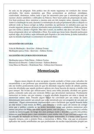 da aula ou da pregação. Esta prática nos dá muita segurança no conduzir das nossas
atividades. São nestes momentos que Deus acrescentará ao professor estratégias,
criatividade, dinâmicas, enfim, tudo o que for necessário para que a ministração seja um
sucesso: alunos satisfeitos e edificados na Palavra. Deve fazer parte da preparação da aula.
Um bom professor deve ministrar a mesma aula em três tempos: antes, durante e depois.
Antes é a meditação na aula, durante é a ministração da aula propriamente dita e o depois e a
reflexão onde se busca corrigir as falhas ocorridas ou aprimorar os métodos para que na
ocasião seguinte, possa-se alcançar resultados mais profundos e satisfatórios. Pode-se pensar
que isto venha a anular o Espírito. Mas não é assim, ou melhor, não deve ser assim. Toda a
nossa preparação deve ser submetida a Deus. Era assim que Jesus fazia. Quando partia para
realizar algo, ele já tinha a ação delineada pelo Espírito e de certa forma, já tinha realizado a
ação no mundo espiritual e a consumava no mundo físico.
SUGESTÕES DE LEITURA
Vida de Meditação – Ken Gire – Editora Textus.
Meditações para a Vida – Ken Gire – Editora Textus.
SUGESTÕES DE LIVROS DEVOVIONAIS
Meditações para a Vida Diária – Editora Textus.
Manancial no Deserto – Lettie Cowman – Editora Betânia
Uma Mesa no Deserto – Watchman Nee – Editora dos Clássicos
Memorização
Alguns meses depois de estar na igreja e tendo aceitado a Cristo como salvador, fui
encaminhado a um professor que ministraria algumas aulas de discipulado. Sinceramente
não me lembro praticamente nada do que foi abordado naquelas tardes de sábado, porém,
uma das atividades que aquele professor aplicou em classe haveria de marcar a minha vida
para sempre. No livreto que utilizávamos, havia uma folha picotada, dividida em quatro
partes, contendo cada uma um versículo bíblico que deveríamos memorizar. Prontamente
memorizei os textos, um por semana, e aquela atividade despertou em mim o desejo de
memorizar outros mais. Passado algum tempo fui convidado por um irmão de outra
denominação para assistir um estudo que seria ministrado por um pregador de um país sul
americano. Fiquei extremamente impressionado com a facilidade que aquele homem tinha
ao citar textos e mais textos da Bíblia, sem consultar e sendo capaz até mesmo de corrigir
erros que o público cometia ao ler textos incorretos. Achei que poderia memorizar pelo
menos um pouco da Bíblia, não tanto aquele pastor, mas um pouco. Assim começou a minha
vereda na memorização. Ao longo dos anos pratique muito e descobri o quanto esta prática
tornou-se uma benção para o meu ministério e para minha vida. O que você terá a seguir não
foi extraído de manuais ou livros, é o meu próprio testemunho, é a forma como aprendi
naqueles tempos, com o próprio Deus, a memorizar a Bíblia. Hoje, vejo que os princípios
aplicados são muito semelhantes aos que profissionais de escolas especializadas propõe aos
46
 