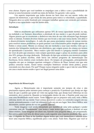 seus alunos. Espero que você também se empolgue com a idéia e com a possibilidade de
tornar-se uma ferramenta versátil nas mãos do Senhor. Eu garanto: vale a pena.
Um aspecto importante que todos devem ter bem claro em sua mente: todos são
capazes de memorizar, o que muda de uma pessoa para outra é a velocidade, a quantidade.
Ninguém deve se sentir frustrado por conseguir trabalhar apenas um versículo por semana.
Explore a sua capacidade e seja fiel dentro dela.
Introdução
Sabe-se atualmente que utilizamos apenas 10% de nossa capacidade mental, ou seja,
na realidade o ser humano desconhece a plenitude de sua mente e o que ela pode realizar.
Alguns poucos que se aventuram a desbravar esta área de sua vida alcançam logo destaque
entre os demais. Existem diversos fatores que nos levam a não usar nossa mente. Um deles é
o desenvolvimento tecnológico. A cada dia que passa precisamos menos de nossas mentes
para resolver nossos problemas, os quais passam a ser solucionados pelos simples apertar de
botões e coisas assim. Mesmo as crianças não são incitadas a usar suas mentes, visto que a
maioria dos brinquedos modernos são eletrônicos, que exigem pouco da criança em termos
de aprendizado e raciocínio. Mas o maior e pior dos fatores é a preguiça mental. Gostamos
de viver do jeito que estamos e nem sempre queremos pagar o preço da aventura para além
dos 10%; porque ela exige dedicação. Dedicação do tipo que acontecia nos mosteiros antigos
ou entre os judeus escribas, onde havia um intenso programa de memorização das
Escrituras, livros inteiros eram recitados decor. Os tempos de perseguição, principalmente
naqueles em que os inimigos queriam extinguir a Palavra de Deus, faziam com que esta
prática crescesse muito. Assim temos exemplos históricos vívidos desta prática, pouco
executada nos dias atuais. Por quê? Porque nunca ninguém soube o que é não ter uma Bíblia
em casa e muito menos soube o que é ser ilegal possuir uma delas.
Importância da Memorização
Agora, a Memorização não é importante somente em tempos de crise e não
precisamos esperar pelos mesmos para começar a praticá-la. O professor que deseja ser algo
mais do que o padrão que pode ser visto nas igrejas hoje, que deseja fazer diferença no seu
ministério, deve praticá-la. Quando os textos estão dentro de nós, o Espírito pode usar-nos
com uma flexibilidade muito maior. Tente imaginar que ao preparar uma aula, toda a Bíblia
estivesse dentro de sua mente: Você começa a escrever a aula e os versículos surgem em sua
mente automaticamente e você vai colocando cada um em seu lugar. Sem chave bíblica, sem
dicionários, usadas apenas de vez em quando. Que tal?
Tente imaginar você sendo interpelado por membro de uma seita qualquer e poder
conversar com ele "fluentemente" com textos e mais textos que venham a destruir os seus
falsos ensinos. Tente imaginar um aluno seu, fazendo uma pergunta difícil, não programada.
Em outros casos você teria de deixar para a aula seguinte uma resposta pendente. Mas agora
não. O Espírito de Deus te faz lembrar alguns textos que você memorizou e através deles
tecer uma resposta bíblica, equilibrada para o seu aluno. Tudo bem. Digamos que você se
47
 