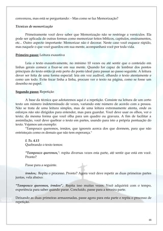 convenceu, mas está se perguntando: - Mas como se faz Memorização?
Técnicas de memorização
Primeiramente você deve saber que Memorização não se restringe a versículos. Ela
pode ser aplicada de outras formas como memorizar feitos bíblicos, capítulos, ensinamentos,
etc... Outro aspecto importante: Memorizar não é decorar. Neste caso você esquece rápido,
mas naquele o que você guardou em sua mente, acompanhará você por toda vida.
Primeiro passo: Leitura exaustiva
Leia o texto exaustivamente, no mínimo 10 vezes ou até sentir que o conteúdo em
linhas gerais comece a fixar-se em sua mente. Quando for capaz de lembrar dos pontos
principais do texto então já está perto do ponto ideal para passar ao passo seguinte. A leitura
dever ser feita de uma forma especial: leia em voz audível, olhando o texto atentamente e
como um todo. Evite focar linha a linha, procure ver o texto na página, como se fosse um
desenho no papel.
Segundo passo: Repetição
A base da técnica que adotaremos aqui é a repetição. Consiste na leitura de um certo
texto um número indeterminado de vezes, variando este número de acordo com a pessoa.
Não se trata de uma leitura simples, mas de uma leitura extremamente atenta, onde os
esforços não são dirigidos para entender, mas para guardar. Você deve usar os olhos, ver o
texto; da mesma forma que você olha para um quadro ou gravura. A fim de facilitar a
assimilação, você deve quebrar o texto em partes, usando para isto a própria pontuação do
texto. Vejamos um exemplo:
"Tampouco queremos, irmãos, que ignoreis acerca dos que dormem, para que não
entristeçais como os demais que não tem esperança."
I. Ts. 4.13
Quebrando o texto temos:
"Tampouco queremos,": repita diversas vezes esta parte, até sentir que está em você.
Pronto?
Passe para a seguinte.
irmãos,: Repita o processo. Pronto? Agora você deve repetir as duas primeiras partes
juntas, vela abaixo:
"Tampouco queremos, irmãos”,: Repita isso muitas vezes. Você adquirirá com o tempo,
experiência para saber quando parar. Concluído, passe para a terceira parte.
Deixando as duas primeiras armazenadas, passe agora para esta parte e repita o processo de
repetição.
48
 