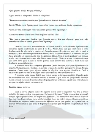 "que ignoreis acerca dos que dormem,"
Agora ajunte as três partes. Repita as três juntas:
"Tampouco queremos, irmãos, que ignoreis acerca dos que dormem,"
Pronto? Muito bom! Agora guarde estas três e vamos para a última. Repita o processo.
"para que não entristeçais como os demais que não tem esperança."
Assimilou? Então vamos falar todas as partes de uma vez?
"Tão pouco queremos, irmãos, que ignoreis acerca dos que dormem, para que não
entristeçais como os outros que não tem esperança."
Uma vez concluída a memorização, você deve repetir o versículo mais algumas vezes
incluindo agora a referência, no caso, I Ts. 4.13. Assim, toda vez que você ouvir o texto
lembrar-se-á da referência e vice-versa. Quando ocorrer de estar em um culto e ouvir a
referência, mas não conseguir lembrar o texto, então você deve repassar o versículo até que
fique gravado em sua memória. Este é o processo básico. Com o muito praticar você começa
a falar com o texto e isto começa a facilitar a memorização. No texto acima, por exemplo, note
que uma parte pede a outra e assim quando você percebe isto começa a ficar mais fácil
lembrar o que está faltando.
A primeira parte diz: Tão pouco queremos. Quem não quer, não quer alguma coisa de
alguém. O alguém aqui é irmãos e o que não se quer dos irmãos: que ignoreis acerca dos que
dormem. Quem quer, quer alguma coisa de alguém para alguma finalidade. Qual a
finalidade? para que não entristeçais como os outros que não tem esperança."
A primeira vista parece difícil, mas com o tempo se torna automático. Quando, pois,
for memorizar um texto, secione o mesmo e observe o que pode ser perguntado ao texto.
Assim se você esquecer de uma parte pode perguntar ao texto qual a parte que está faltando,
até que ela seja inculcada em sua mente.
Terceiro passo: escrever
Você já ouviu algum aluno de alguma escola dizer o seguinte: "Eu tive o maior
trabalho de fazer a cola e nem precisou. Eu lembrei de tudo."? Sabe por quê isto acontece?
Porque aquilo que ele ouviu, ele dispôs-se a escrever. O ato de escrever ajuda a fixar o que foi
lido e ouvido. Escreva tudo o que você memoriza. Estes são os três passos básicos no estilo de
Memorização proposto neste treinamento, existem outros que podem ser aprendidos de
escolas profissionais e que estão à disposição daqueles que desejarem se aprofundar nesta
área.
O que memorizar?
49
 