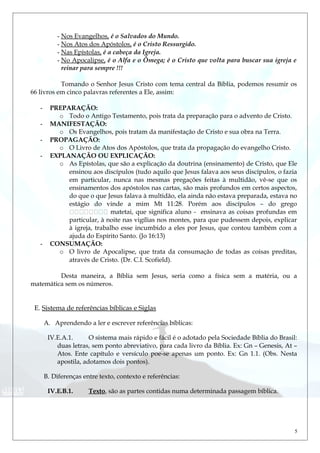 - Nos Evangelhos, é o Salvados do Mundo.
- Nos Atos dos Apóstolos, é o Cristo Ressurgido.
- Nas Epístolas, é a cabeça da Igreja.
- No Apocalipse, é o Alfa e o Ômega; é o Cristo que volta para buscar sua igreja e
reinar para sempre !!!
Tomando o Senhor Jesus Cristo com tema central da Bíblia, podemos resumir os
66 livros em cinco palavras referentes a Ele, assim:
- PREPARAÇÃO:
o Todo o Antigo Testamento, pois trata da preparação para o advento de Cristo.
- MANIFESTAÇÃO:
o Os Evangelhos, pois tratam da manifestação de Cristo e sua obra na Terra.
- PROPAGAÇÃO:
o O Livro de Atos dos Apóstolos, que trata da propagação do evangelho Cristo.
- EXPLANAÇÃO OU EXPLICAÇÃO:
o As Epístolas, que são a explicação da doutrina (ensinamento) de Cristo, que Ele
ensinou aos discípulos (tudo aquilo que Jesus falava aos seus discípulos, o fazia
em particular, nunca nas mesmas pregações feitas à multidão, vê-se que os
ensinamentos dos apóstolos nas cartas, são mais profundos em certos aspectos,
do que o que Jesus falava à multidão, ela ainda não estava preparada, estava no
estágio do vinde a mim Mt 11:28. Porém aos discípulos – do grego
 matetai, que significa aluno - ensinava as coisas profundas em
particular, à noite nas vigílias nos montes, para que pudessem depois, explicar
à igreja, trabalho esse incumbido a eles por Jesus, que contou também com a
ajuda do Espírito Santo. (Jo 16:13)
- CONSUMAÇÃO:
o O livro de Apocalipse, que trata da consumação de todas as coisas preditas,
através de Cristo. (Dr. C.I. Scofield).
Desta maneira, a Bíblia sem Jesus, seria como a física sem a matéria, ou a
matemática sem os números.
E. Sistema de referências bíblicas e Siglas
A. Aprendendo a ler e escrever referências bíblicas:
IV.E.A.1. O sistema mais rápido e fácil é o adotado pela Sociedade Bíblia do Brasil:
duas letras, sem ponto abreviativo, para cada livro da Bíblia. Ex: Gn – Genesis, At –
Atos. Ente capítulo e versículo poe-se apenas um ponto. Ex: Gn 1.1. (Obs. Nesta
apostila, adotamos dois pontos).
B. Diferenças entre texto, contexto e referências:
IV.E.B.1. Texto, são as partes contidas numa determinada passagem bíblica.
5
 