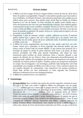 A.1.1.1.1.1.1. Os livros Antigos
1. A Bíblia é um livro antigo. Os livros antigos tinham a forma de rolo (Jr. 36.2). Eram
feitos de papiro ou pergaminho. O papiro é uma planta aquática que cresce junto a
rios e banhados, no Oriente Próximo, cuja entrecasca (parecida com a palha seca do
milho) servia para escrever. Essa planta existe ainda hoje no Sudão, na Galiléia
Superior e no vale de Sarom. As tiras extraídas do papiro eram coladas uma a
outra até formarem um rolo com uma determinada extensão. Esse material gráfico
é mencionado muitas vezes na Bíblia, exemplos: Êxodo 2.3; Jó 8.11; Isaías 18.2. Em
certas versões da Bíblia, o papiro é mencionado como junco. De fato, é um tipo de
junco de grandes proporções. De papiro, deriva-se a nossa palavra papel e seu uso
na escrita vem de 3000 a.C.
2. Pergaminho é pele de animais, cortida e polida, utilizada na escrita. É material
gráfico melhor que o papiro. Seu uso é mais recente que o do papiro. Vem dos
primórdios da era cristã, apesar de já ser conhecido antes. È também mencionado
na Bíblia, como em II Tm 4.13.
3. A Bíblia foi escrita originalmente em forma de rolo, sendo cada livro um rolo.
Assim, vemos que a princípio, os livros sagrados não estavam unidos uns aos
outros como os temos hoje em nossas Bíblias. O que tornou isso possível, foi a
invenção do papel no século II, pelos chineses, bem como a do prelo, de tipos
móveis, inventado em 1945, pelo alemão Gutemberg. Até então era tudo
manuscrito pelos escribas de modo laborioso, lento e oneroso. Quanto a este
aspecto da difusão de sua Palavra, Deus tem abençoado maravilhosamente, de
modo que hoje, milhões de exemplares das Escrituras são impressos com rapidez e
facilidade em muitos pontos do globo. Também, graças aos progressos alcançados
no campo das investigações e da tecnologia, podemos hoje transportar com toda
comodidade um exemplar da Bíblia com todos os seus livros, inclusive dentro de
um simples disquete de computador, coisa impossível nos tempos primitivos.
Ainda hoje, devido aos ritos tradicionais, os rolos sagrados das Escrituras
hebraicas continuam em uso nas sinagogas judaicas.
4. A Bíblia foi o primeiro livro a ser impresso !
B. Terminologia
1. (O nome Bíblia). Esse vocábulo não consta dos escritos sagrados, somente na capa.
Por quê e de onde vem então? A palavra Bíblia em português vem do grego
 (biblos) que era o nome que os gregos davam à folha de papiro, usada
para escrever. Ex: "Livro (biblos) da genealogia de Jesus Cristo..." (Mt 1:1); também
derivado-se de  (biblion), "rolo" ou "pequeno livro, ou “livro”:
"Então lhe deram o livro (biblion)... e, abrindo o livro (biblion)..." (Lc 4:17). O termo
biblos vem então do nome dado à polpa interna da planta do papiro em que se
escreviam os livros antigos. Uma coletânea de folhas era um biblion – livro. E uma
coletânea de “biblions” (livros), formavam uma Biblia – palavra derivada de
biblios. Portanto Bíblia é literalmente, uma coleção de livros. A Bíblia Sagrada é
então uma coleção de livros divinamente inspirados por Deus, ou seja, os 66 livros
7
 