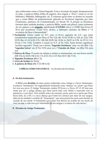 que conhecemos como o Cânon Sagrado. Com a invenção do papel, desapareceram
os rolos, a palavra biblos (folha de papiro), deu origem a “livro”, como se vê em
biblioteca, bibliófilo, bibliografia, etc. É consenso geral entre os doutos no assunto
que o nome Bíblia foi primeiramente aplicado às Escrituras Sagradas por João
Crisóstomo, patriarca de Constantinopla, no Século IV. E porque as Escrituras
formam uma unidade perfeita, a palavra Bíblia, sendo um plural, como acabamos
de ver, passou a ser singular, significando O LIVRO, isto é, o LIVRO dos livros; O
livro por excelência. Como livro divino, a definição canônica da Bíblia é “A
revelação de Deus à humanidade”.
2. Escritura(s). Termo usado no N.T. para os livros sagrados do A.T., que eram
considerados inspirados por Deus (2 Tm 3:16; Mc 12:10; 15:28; Lc 4:21; Jo 2:22; 7:38;
10:35; Rm 4:3; Gl 4:30; 2 Pe 1:20; Mt 22:29; Mc 12:24; Lc 24:27; Jo 5:39; At 17:11; I Co
15:3,4; 2 Tm 3:15). Também é usado no N.T. (2 Pe 3:16). Esses termos significam
"escritos sagrados". Paulo usa o termo "Sagradas Escrituras" uma vez em (Rm 1:2);
"Sagradas Letras" em (2 Tm 3:15) uma vez e "Oráculos de Deus" em (Rm 3:2) uma
vez.
3. Palavra de Deus. É usada em relação a ambos os testamentos, em sua forma escrita
(Mt 15:6; Jo 10:35; Hb 4:12; 1 Ts 2:13; 2 Co 2:17; Rm 10:17; Mc 7:13).
4. Sagradas Escrituras (Rm 1.2),
5. Livro do Senhor (Is 34.16)
6. A palavra de Deus (Mc 7.13; Hb 4.12)
A BÍBLIA COMO UM LIVRO II - As divisões das Escrituras
A. Os dois testamentos
A Bíblia está dividida em duas seções conhecidas como Antigo e o Novo Testamento.
A palavra "testamento" foi originalmente traduzida como "aliança" ou "pacto" que Deus
fez com seu povo. O Antigo Testamento contém 39 livros e o Novo, 27. O AT tem esse
nome por ser a antiga aliança que Deus havia feito com Abrão e renovado com os
patriarcas e com Davi. Tem sentido único de concerto, pacto, pois era o pacto que Deus
havia feito. Já o NT, é a nova aliança que Cristo fez conosco por meio de seu sangue,
além de ter também o sentido de “testamento”, que uma pessoa faz para outra herdar na
ocasião de sua morte. O testamento que Cristo nos deixou na ocasião de sua morte de
cruz, ou seja, a vida nova por intermédio de seu sangue e a certeza da vida eterna !
B. Divisões do Antigo Testamento
8
 