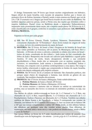 O Antigo Testamento tem 39 livros que foram escritos originalmente em hebraico,
língua oficial da nação Israelita, com exceção de pequenos trechos que o foram em
aramaico (livro de Esdras, Jeremias e Daniel), sendo a mais extensa em Daniel, que vai de
2.4 a 7.28. O aramaico era a língua que Israel havia trazido do seu exílio da Babilônia. Há
também algumas palavras persas, sendo a Pérsia uma das nações que dominou sobre o
império babilônico. Daniel viveu na Babilônia desde o imperador Nabucodonosor,
imperador mais proeminente desta nação, até o império medo-persa. Os 39 livros do A.T,
estão classificados em 4 grupos, conforme os assuntos a que pertencem: LEI, HISTÓRIA,
POESIA, PROFECIA.
Vejamos os livros por cada grupo:
a) LEI. São 05 livros: Gênesis, Êxodo, Levíticos, Números, Deuteronômio. São
comumente chamados de “O Pentatêuco”. Esses livros tratam da origem de todas
as coisas, da Lei e do estabelecimento da nação de Israel.
b) HISTÓRIA. São 12 livros: de Josué a Ester. Ocupam-se da história de Israel nos
seus vários períodos: a) Teocracia, sob os juízes. b) Monarquia, sob Saul, Davi e
Salomão. c) Divisão do reino e cativeiro, contendo os relatos dos reinos de Israel -
(reino do norte, constituído de dez tribos) e Judá (reino do Sul, constituído das
tribos de Judá e Benjamim) este levado em cativeiro pela Babilônia e aquele pelos
Assírios. O reino do norte, Israel, desapareceu devido a sua constante
desobediência a Deus, tendo eles se misturado com os assírios, surgindo daí,
inclusive, os samaritanos. Judá retorna a Jerusalém com Zorobabel, Esdras e
Neemias, em conjunto com os profetas contemporâneos a essa época. Daí surge o
termo Judéia, relacionado à região que compreendia os limites da nação Israelita,
sendo esta depois subjugada pelo império romano.
c) POESIA. São 05 livros: de Jó a Cantares de Salomão. São chamados poéticos, não
porque sejam cheios de imaginação e fantasia, mas devido ao gênero do seu
conteúdo. São também chamados devocionais.
d) PROFECIA. São 17 livros: de Isaías a Malaquias. Estão subdivididos em:
a. Profetas Maiores: de Isaías a Daniel. (05 livros)
b. Profetas Menores: de Oséias a Malaquias. (12 livros)
Os nomes maiores e menores não se referem ao mérito ou notoriedade do
profeta, mas ao tamanho dos livros e à extensão do ministério profético, ou seja, sua
duração.
Nas Bíblias de edição católico-romana, os livros de 1 e 2 Samuel e 1 e 2 Reis, são
chamados de 1,2,3 e 4 Reis, respectivamente, 1 e 2 Crônicas são chamados de 1 e 2
Paralipômenos. Esdras e Neemias são chamados de 1 e 2 Esdras. Também nas edições
católicas de Matos Soares e de Figueiredo, o Salmo 9 corresponde nas versões de
Almeida, aos Salmos 9 e 10. O numero 10 é o nosso 11. Isso vai assim até os Salmos 146
a 147 que nas nossas compreendem o salmo 147. Deste modo, os três últimos Salmos
são idênticos em qualquer uma das versões acima citadas. Essa diferença de
numeração, em nada afeta o texto em si, e não poderia ser doutra forma, sendo a Bíblia
o Livro do Senhor !
Nas nossas Bíblias, os livros do A.T estão classificados por ordem de assunto. Essa
classificação vem da Septuaginta – de setenta - (versão grega do A.T em hebraico, que leva
9
 