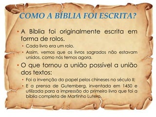 COMO A BÍBLIA FOI ESCRITA?
• A Bíblia foi originalmente escrita em
forma de rolos.
• Cada livro era um rolo.
• Assim, vemos que os livros sagrados não estavam
unidos, como nós temos agora.

• O que tornou a união possível a união
dos textos:
• Foi a invenção do papel pelos chineses no século II;
• E a prensa de Gutemberg, inventada em 1450 e
utilizada para a impressão do primeiro livro que foi a
bíblia completa de Martinho Lutero.

 