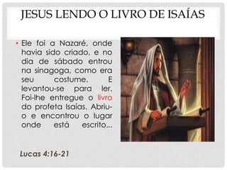 JESUS LENDO O LIVRO DE ISAÍAS
• Ele foi a Nazaré, onde
havia sido criado, e no
dia de sábado entrou
na sinagoga, como era
seu
costume.
E
levantou-se para ler.
Foi-lhe entregue o livro
do profeta Isaías. Abriuo e encontrou o lugar
onde
está
escrito...

Lucas 4:16-21

 