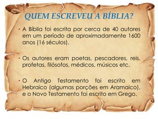 QUEM ESCREVEU A BÍBLIA?
• A Bíblia foi escrita por cerca de 40 autores
em um período de aproximadamente 1600
anos (16 séculos).
• Os autores eram poetas, pescadores, reis,
profetas, filósofos, médicos, músicos etc.
• O Antigo Testamento foi escrito em
Hebraico (algumas porções em Aramaico),
e o Novo Testamento foi escrito em Grego.

 
