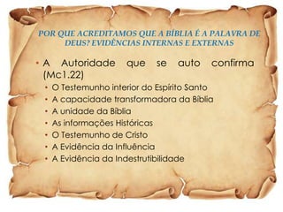 POR QUE ACREDITAMOS QUE A BÍBLIA É A PALAVRA DE
DEUS? EVIDÊNCIAS INTERNAS E EXTERNAS

• A Autoridade
(Mc1.22)
•
•
•
•
•
•
•

que

se

auto

confirma

O Testemunho interior do Espírito Santo
A capacidade transformadora da Bíblia
A unidade da Bíblia
As informações Históricas
O Testemunho de Cristo
A Evidência da Influência
A Evidência da Indestrutibilidade

 