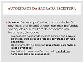 AUTORIDADE DA SAGRADA ESCRITURA

• As exceções mais profundas na cristandade são
doutrinais; e as exceções doutrinais mais profundas
são aquelas que resultam de desacordos no
tocante a autoridade.
• A autoridade da Sagrada Escritura significa que está é o
critério absoluto de Deus a respeito da verdade em tudo
que afirma;
• Os ensinamentos da Bíblia são seus critérios para todos os
juízos e avaliações;
• A autoridade do mesmo Deus tem sido mediada ao
homem na Bíblia em proposições;

 