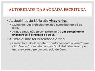 AUTORIDADE DA SAGRADA ESCRITURA
• As doutrinas da Bíblia são vinculantes.
• Muitas de suas profecias tem sido cumpridas ao pé da
letra.
• As que ainda não se cumpriram terão um cumprimento
final porque é a Palavra de Deus.

• A Bíblia afirma ter autoridade divina.
• Os escritores do AT repetem constantemente a frase “assim
diz o Senhor” como demonstração do fato de que o que
escreveram e disseram procedia de Deus.

 