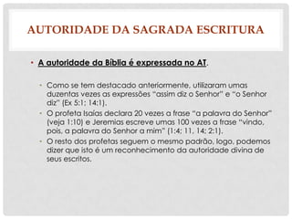 AUTORIDADE DA SAGRADA ESCRITURA
• A autoridade da Bíblia é expressada no AT.
• Como se tem destacado anteriormente, utilizaram umas
duzentas vezes as expressões “assim diz o Senhor” e “o Senhor
diz” (Ex 5:1; 14:1).
• O profeta Isaías declara 20 vezes a frase “a palavra do Senhor”
(veja 1:10) e Jeremias escreve umas 100 vezes a frase “vindo,
pois, a palavra do Senhor a mim” (1:4; 11, 14; 2:1).
• O resto dos profetas seguem o mesmo padrão, logo, podemos
dizer que isto é um reconhecimento da autoridade divina de
seus escritos.

 